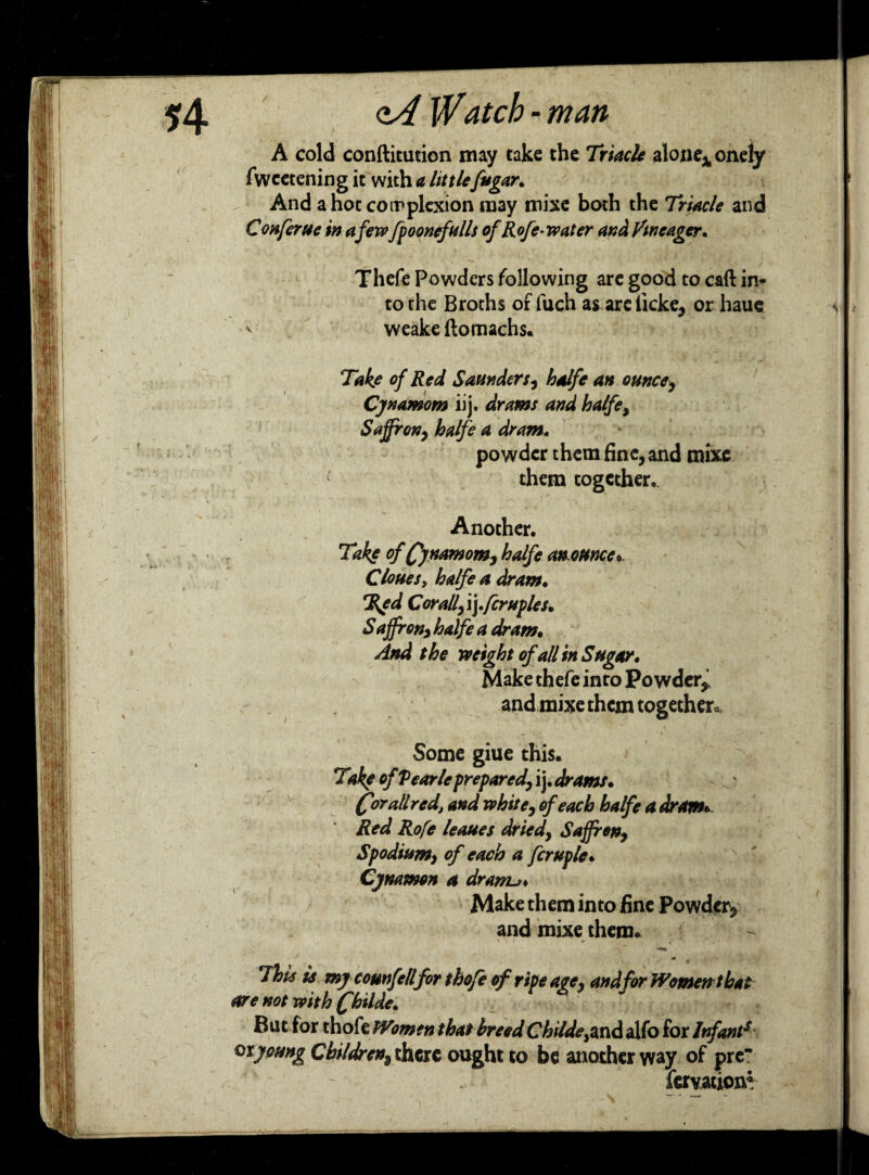 A cold conftitution may take the Triacle alone* onely fwcetening it with a little fugar* And a hot complexion may mixe both the Triacle and Conferue in a fewfp oonefnils of Rofe-water and /meager. Thefe Powders following are good to call in* to the Broths of fuch as arclkke, or haue v weake ftomachs. Take of Red Saunders, halfe an ounce, Cjnamom iij. drams and halfe. Saffron, balfe a dram. powder them fine, and mixe them together,. Another. Take of Qjnamom, halfe an ounce *- Clones, halfe a dram. %ed Corall,\yfcruples. S affron, halfe a dram• And the weight of all in Sugar. Make thefe into Powder* and mixe them together. Some giue this. Take of Pearleprepared, ij. drams. (forall red, and white, of each halfe a dram* Red Rofe leaues dried, Saffron, Spodium, of each a fcruple. Cynamon a drarru* Make them into fine Powder* and mixe them. This Is my counfell for thofe of ripe age, and for Women thai are not with (fhilde. But for thofe Women that breed Childe^nd alfo for Infants otyoung Children, there ought to be another way of pre fervationr