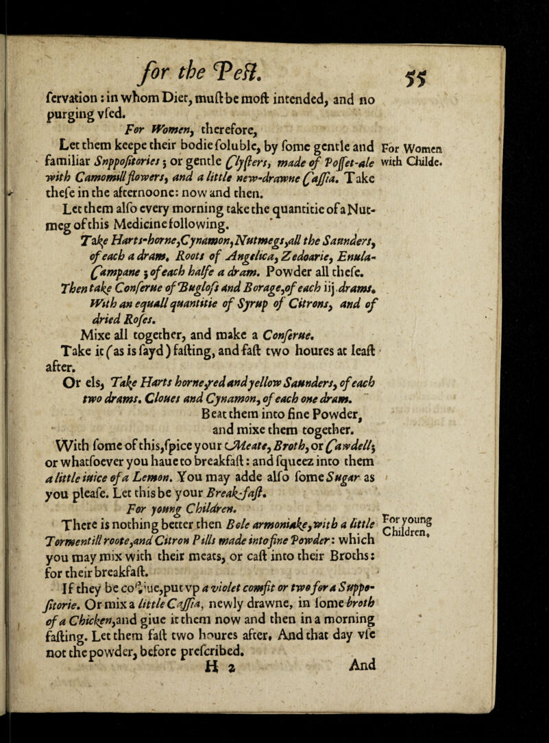 fervation:inwhomDiet,muftbemod intended, and no purging vfed. For Women, therefore. Let them keepe their bodiefolublc, by fomc gentle and For Women familiar Snppofitories 3 or gentle flymen, made of Voffet-ale with Childe. with Camomillflowers, and a little new-drawnc (faffia, Take thefe in the afternoone: now and then. Let them alfo every morning take the quantitie of a Nut¬ meg of this Medicine following. Tafy? Hart s-hornefiynamon,Nutmegs >all the Saunders, of each a dram« Roots of Angelica, Zedoarie, Enula- (fampane 3 of each halfe a dram. Powder all thefe. Then fake Conferue ofTduglofs and Borage,of each iij drams* With an equall quantitie of Syrup of Citrons, and of dried Rofes. Mixe all together, and make a Conferue. Take it (as is fayd ) fading, and fad two houres at lead after. Or els, Take Harts hornefed and yellow Saunders, of each two drams. Clones and Cynamon, of each one dram. Beat them into fine Powder, and mixe them together. With fome of this/pice your LMeatt, Broth, or (faw dell-, or whatfoever you haueto breakfad: and fqueez into them a little inice of a Lemon. You may adde alfo fom e Sugar as you pleafe. Let this be your Break:}aft* For young Children. There is nothing better then Bole armonUkf,with a little c^jdrei? Torment ill roote,and Citron Pills made into fine Powder: whi ch you may mix with their meats, or cad into their Broths: for their breakfad. I f they be co'i;ue,put vp a violet comfit or two for a Suppo- fitor 'te. Or mix a little Caffia, newly drawne, in lome broth of a Chicken,and giue it them now and then in a morning fading. Let them fad two houres after# And that day vfc not the powder, before prefcribed. Ha And