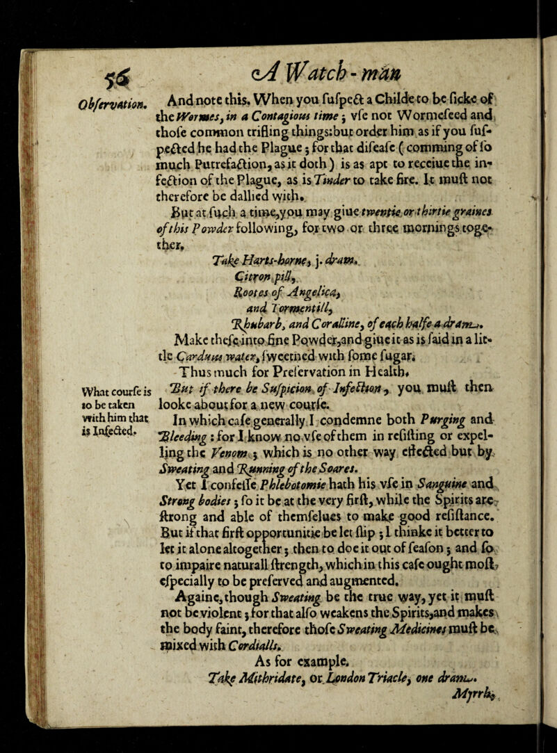 What courfe is to be taken with him that it Infected. \ qA Watch - man And note this. When you fufpeft a Childe to be ficke of the tVormes, in a Contagious time 3 vfe not Wormefeed and thofe common trifling things: but order him as if you fuf- pe&cd he had the Plague 5 for thac difeafe ( comming of l'o much Putrefaction, as it doth) is as apt torecciuethe in¬ fection of the Plague, as is Tinder to take fire. It rouft not therefore be dallied vyith. But at fuch a time,you may giue ttvenfie orthirtie gramcs of this Powder following, for two or three mornings toge¬ ther. Take Harts-horwi j- dram.. Citron pid, Rootes of Angelical) and TormentiU, Thubarb, and Coralline* of each halfe a dr am^* Make thejs-into fine Pqwder,and giueit as is laid in a lit¬ tle Car duns water* Iweecned with feme fugar. Thus much for Preservation in Health# *But if there be Sufptcion of Infection, you mull then looke about for a new cotufe. In which cafe generally I condemne both Purging and bleeding: for I know nowfeofthem in refilling or expel- Ijng the Venom 5 which is no other way etfc&ed but by Sweating and Tunning of the Soares. Yet 1 confelTe Phlebotomie hath his vfe in Sanguine and Strong bodies 3 fo it be at the very fir ft, while the Spirits are- ftrong and able of themfelues to make good refiftance. But if that firft opportunity be let flip 51 tninkc it better to let it alone altogether 5 then to doe it out of feafon 3 and fo to impaire naturall ftrength, which in this cafe ought moft? efpecially to be preferved and augmented. Againc, though .SWtf/wg be the true way, yet it rouft not be violent jf or that alfo weakens the Spirits,and makes the body faint, therefore thofe Sweating Medicines muft be mixed with Cordtalls. As for example. Takf Mithridate} 01 London Triacle} one dram Mjrrht