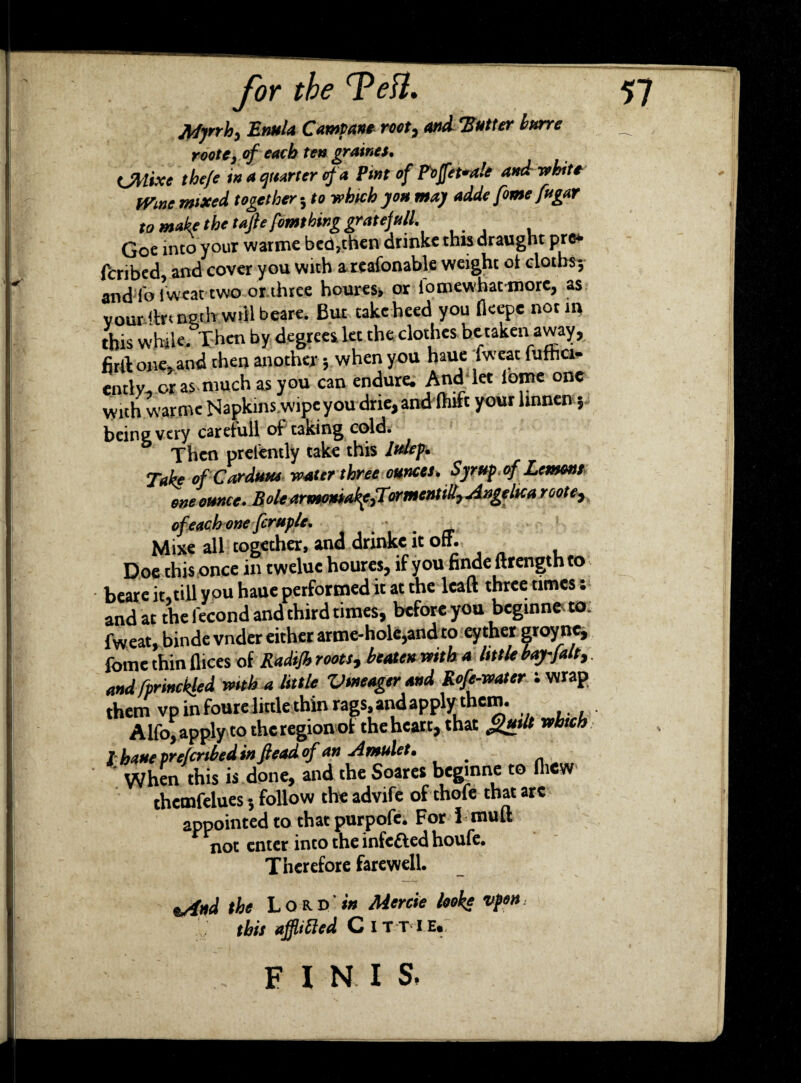 JWjnh) Enula Campane root7 and ‘Butter bnrre rootc, of each ten graines, <jMxe the/e in a quarter of a Pint of Poffefale and white mne mixed together 5 to which you may adde fome fugar to make the tafie fomthing gratefully * Goe into your warme bed,then drinke this draught pre* fcribcd and cover you with areafonable weight ci cloths5 and To iweat-two or three houres, or io mew* hat more, as vour ilrtn&th will beare. But take heed you (kepe not in this while. Then by degrees let the clothes betaken away, firft one, and then another $ when you haue Iweat iufhci- ently. or as much as you can endure. And let iotne one with warme Napkins.wipe you drie,and Ihift your hnnen\ being very caretuil of taking cold. Then prelently take this ltdep. Take ofCarduue water three ounces* Syr up* of Lemons one ounce* Bole armo»iak{,Tormentill7 Angelica roote, ofeach one fcruple. . Mixe all together, and drinke it off. Doe this once in twelue houres, if you finde ftrength to beare it,till you haue performed it at the lcaft three times; and at the fecond and third times, before you beginner fweat, binde vnder either arme-hole,and to eyther groyne, feme thin dices of Radijh roots, beaten with a little bay-falt, and fprinckled with a little Vmeager and Rofe-water ; wrap them vp in fourelittle thin rags.andapply them. Alfo, apply to thcregion of the heart, that gud* which T haue preferibed in fiead of an Amulet. # When this is done, and the Soares beginne to fhew chemfelues 5 follow the advife of thofe that are appointed to that purpofe. For I mult not enter into the infected houfe. Therefore farewell. ssitd the Lord w Mercie looke vfon this affltfted C IT T I Hi, FINIS,