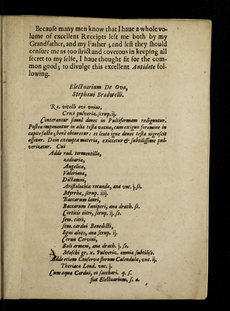 Becaufe many men know that I haue a whole vo¬ lume of excellent Receipts left me both by my Grandfather, 2nd my Father $.and left they fhouid cenfure me as tooftri&and covetous in keeping ail fecrct to my felfe, I haue thought fit for the com¬ mon good 5 to divulge this excellent Antidote ioU lowing. Eleffuarinm De Ovo, Stepbam Bradwellt. %j. vitelli ovi VMM, Croti pulveriz.fcrup. ij. font erant ur fimul donee in Pultifirmam rediguntur. Pofiea impenantur in alia tefia vacua, cumexiguo foramine in capitefa&o $ bene obturetur: et lento igne donee tefia nigrefiit ajfetur. Dein exempt a materia, exiccetur & JubtiliJfime pul* verizatur. Cut Adde rad. tormentilla, zedoaria, Angelica, Valeriana, Diftamni, Ariftolochia rotunda, ana vnc. j./?. M)rrha>fcrup. iiij. jBaccarum lauri, Paccarum Iuniperi, ana drach.fi. forticis citri, fir up. ij .ft. fem. citri, fern, cardui Benedict, ligni aloes, ana ferup. ij. fornu Cervini, Bolt armeni, ana drach. j .fit* A Mofchi gr. x. Pulverise, omnia fubtilifs. Adde etiam Confervaflorum Calendula, vnc. ij. Theriaca Lond. vnc. j. fom aqua Cardui, et facchari. q. f. fiat £tettuamm< f. a»