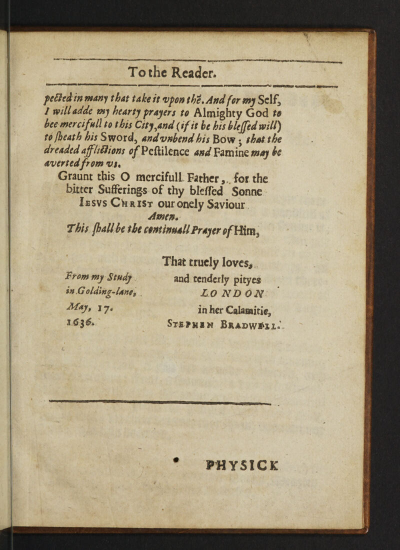 To the Reader. pefttdin many that take it vpon the. And for my Self, I willadde my hearty prayers to Almighty God to bee mercifull to this City,and (if it be his blejfedwill) to [heath his Sword, andvnbend his Bow j that the dreaded affltSiions o/Peftilcnce and Famine may be avertedfrom vs, Graunt this O merciful! Father,., for the bitter Sufferings of thy blelfcd Sonne Iesvs Ch rist ouronely Saviour Amen. This fhallbe the cent install Prayer From my Study in Golding-Une, May, 17. That trucly loves*,. and tenderly pityes LONDON in her Calamitie, Stsfmin BradwI'H*’ PHYSICK