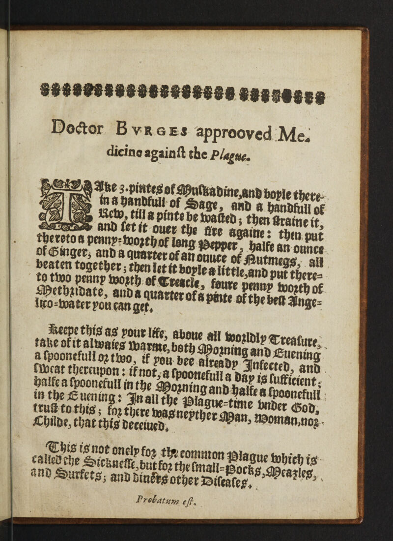 Defter Bvrgej approoved Me¬ dicine again ft the Plague. * ^inte * i riwi ljtamt ir thereto a penn!>=ix>oztbof ima mmnt? 2k ISm m of linger, anDa beaten together 5 then let it bo”lealfttlefSffh^1 sssw-wassfeSSS^ I*o4M*r pou can get, pm °me m *»»= A S22*w«». a fpoontfull oj .too. IfSS'™® fflccat thereupon: if not a fnnfwt»f..H ofecteh, attD, halfe a fpoonefull in the h^otninn Unhhetf ^ Evident; itnStotnisrtetStoJinS!^'«o». KM*. m ®«nnn,noj caStlTCffi^teS’r.f1T':»*«'<# Probatum efi9