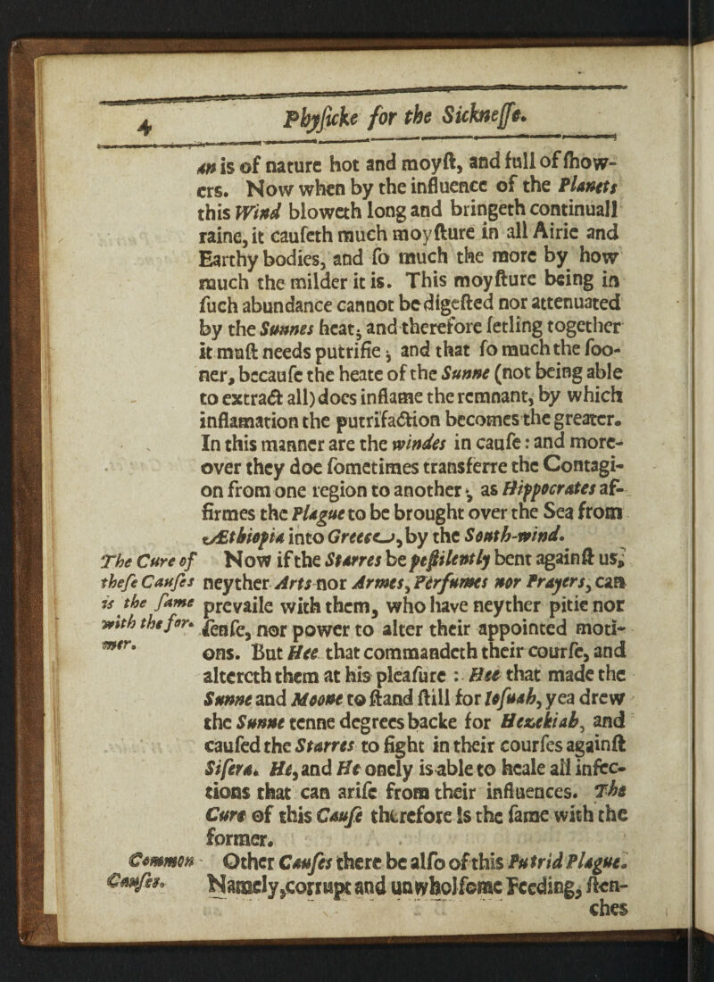 ~ m,v i npi-rt i i m is of nature hot and moyft, and full of fhow- crs. Now when by the influence of the Planets this Wind bloweth long and bringeth continual! raine,it caufeth much moyfture in all Airie and Earthy bodies, and fo much the more by how much the milder-it is. This moyfture being in fuch abundance cannot bedigefted nor attenuated by the Simms heat* and therefore fetling together it mail needs putrifie * and that fo much the foo- ner, bccaufc the heate of the Sunne (not being able to extra# all) docs inflame the remnant, by which inflamation the putrifadion becomes the greater. In this manner are the xoindes in caufe: and more¬ over they doe fometimes transferre the Contagi¬ on from one region to another * as Hippocrates af- firmes the Plague to be brought over the Sea from ^Ethiopia into Greece^, by the South-wind. The Cure of Now if the Starres be penitently bent againft us,? thefeCaufis ney ther Artsnot Armes^ Perfumes nor Prayercaa is the fame prevaile with them, who have ney ther pitienor *mth the for. nor power to alter their appointed motih m*r* ons. But Hee..thatcommandcth their courfe, and altercththcm athis pleafure : that made the Sunne and Moont to Hand ftill for lofuah, yea drew the Sunne tenne degrees backe for Heukiah, and caufed the Starres to fight in their courfes againft Sifera. and He oncly is able to faeale all infec¬ tions that can arife from their influences. The Cun of this Caufe therefore Is the fame with the former. Common Other Caufes there be alfo of this Pu trid Plague. Cmfiso- Namely ,corrupt and untyfaoJfomc Feeding, ften- w',v*k‘ ”. ’ ’’  ches