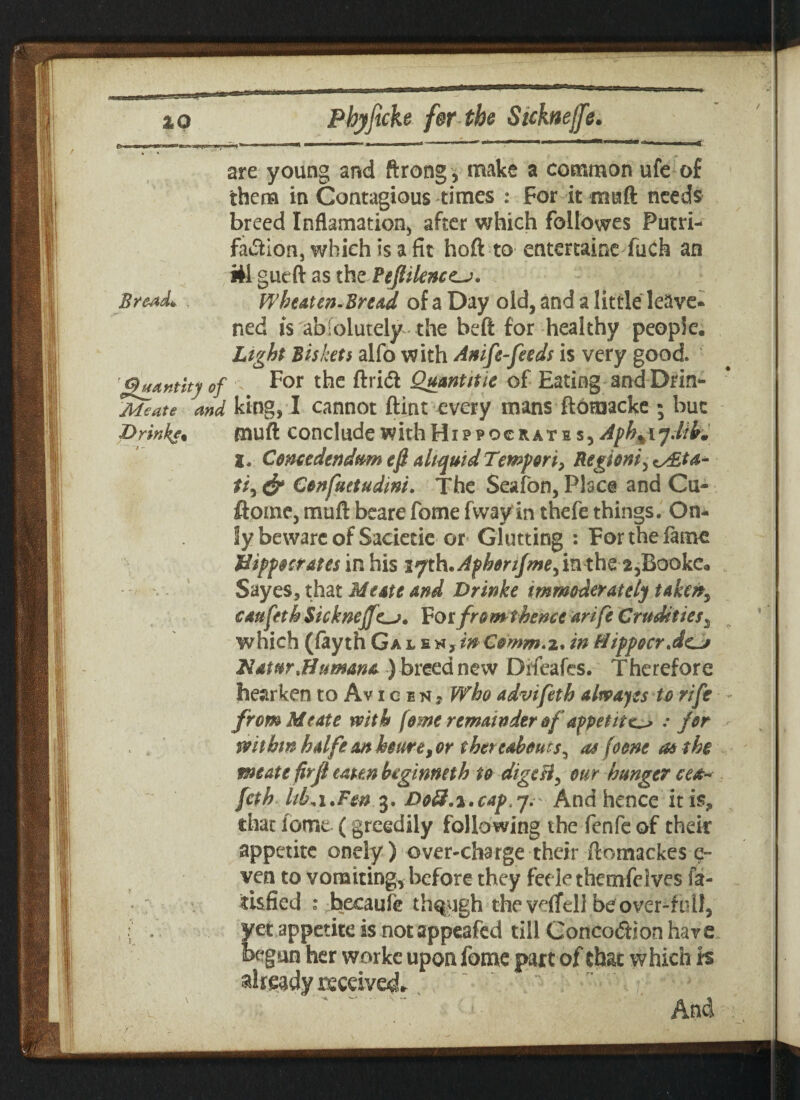are young and ftrong , make a common ufe of them in Contagious times : For it maft needs breed Inflamation, after which foilowes Putri- fa&ion, which is a fit hoft to entertains fuch an itt gueft as the Pejlilence-j* Bre-ad*. Wheaten-Bread of a Day old, and a little leave* ned is absolutely the beft for healthy people. Light Biskets alfo with Anife feeds is very good 'ghutntity of For the ftridl Quantitie of Eating and Drin- Meate ,and king, I cannot ftint every mans ft6raacke ; but Drinks. muff conclude with Hi p p oc it at b s, Aph^jJfth, X. Conccdendum efi a liquid Tempon, Region* y Idita- ti, & Confuetudint. The Seafon, Place and Cu- ftome, muft beare fome fway in thefe things. On¬ ly bewarcof Sacietie or Glutting : For the fame Hippocrates in his i^KAphorifrnefmthCifiookCm Sayes, that Meate and Drinke immoderately taken, cauftth Sickneffc->. Forfromthence arife Crudities3 which (fayth Gal Comm.z* in HippocrJ^j Hatnrjftumana ) breed new Drfeafes. Therefore hearken to Av icen? Who advifeth alwayts to rife from Meate with feme remainder of appetite ; for withinhalfeanhoure,or thereabouts^ as (oone as the meate firjl eaten btginmth to digcB, our hunger cea* fcth liLi.Fm 3. jDoS.i.cap.y. And hence it is? that fome (greedily following the fenfe of their appetite onely) over-charge their ftomackes e- ven to vomiting, before they feele themfelves la- tisfied : becaule though the veifell be over-full, yet appetite is not appeafed till Conco<5Hon have begun her worke upon fome part of that which is already received And