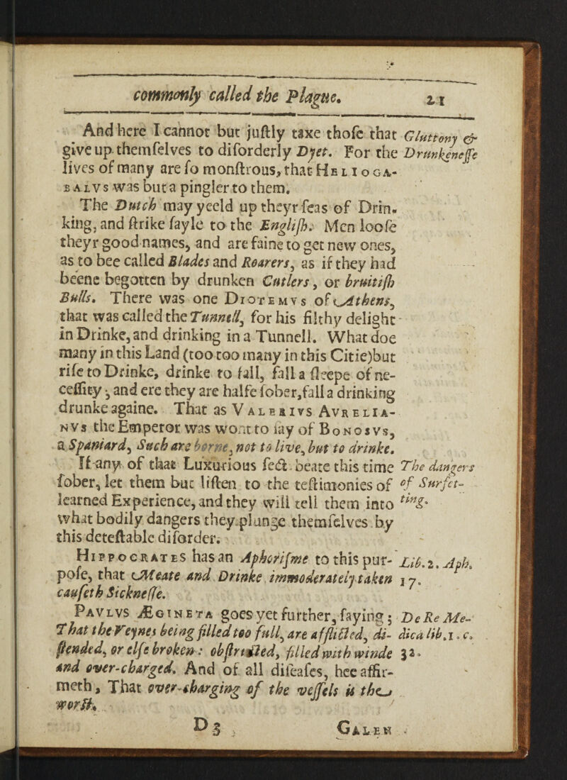 i, ----... --——- ■ .... .. - T—- And here I cannot but juftly taxe thofe that Gluttony & give up-them fdves to diforderly Dyet. For the Drmk/nejfc lives of many are fo monitions, that Helio ga- baivs was but a pingier to them. The Dutch may yeeld up theyrfeas of Drin¬ king, and ftrike fayle to the EngliJJu Men loofe theyr good names, and are faint to get new ones, as to bee called Blades and Roarers, as if they had beene begotten by drunken Cutlers, or bmitifl? Bulls. There was one Diotemys o? Athens, that was called the Turned, for his filthy delight In Drinke, and drinking in a Tunnell. What doe many in this Land (tootoo many in this Citie)buc rife to Drinke, drinke to fall, fall a fleepe of ne- ceflity •, and ere they are halfe fober,fall a drinking drunkeagaine. That as Valovs Avrelia- nvs the Emperor was wont to iay of Bongsvs, a Spaniard, Such are borney not to live, but to drinke. If any of that Luxurious fe£i. beats this time The dangers fober^Iet them but liften to the teftimonies of °f Surfet- learned Experience, and they will tell them into tinl' what bodily dangers they.plange themfdves.by this deteftable difarder.:, Hippocrates has an Apkrifme to this pur-Lib. z. Aph. pofe, that UMeate and Drinke immoderately taken \y. caufeth Sicknefle. Favlvs ifioiNETA goes yet further, faying 5 DeReMe- That theVeynes being filled too full, are afflicted, di- dica lib. 1. c. fiended, or elfc broken: cbfirtdledy filled with winde 3^* and over-charged. And ot all dileafes, heeaffir- meth, That overcharging of the veifels is thc^ worth,. J