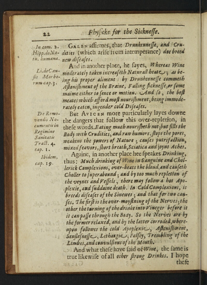 In com. X* Hipp.deNa* tu% human#. Li.deCau- Jis A/tor bo- rum cap. $. De Remo- vend*! No- cumentis in liegimlne Sanitatis Nr a i ~i. * C p « t « Ibidem, ca p• i ^» Galen affirmfS,chat Drunkennefie, and Cru¬ dities (which ariie it cm intemperance) dee heed new difeafes. And in another place, he faycs, Whereas Wine moderately taken increafeih Natural'! heater -, as be¬ ing his proper aliment •• by Drunkennefie commeth Ajlonifhment of the Braine, Falling ficknefie,»r fome maime either to fence or motion, sdnd fo, the heft meates which affordmofl nourijhmcnt,being immode¬ rately eaten, ingender cold Difeafes. But Av i c s n more particularly layes downc the dangers that follow this over-repletion, in thefe words,£4fi»g much nounjhtth not fat fills the Body with Crudities, and raw humors.flops the ports, weakens the powers of Nature ; caufes putrif allion, mixedfeavors,fhert breath,Sciatica and joynt Aches. Againe, in another place hee fpeakes Drinking, thus: M uch drinking of Wine its Sanguine and Chol¬ ler ick Complexions, over-beats the hloud.andcaufeth Chotlcr to fuperabound; and by too much repletion of the veynes and refills ' there may follow a hot Ape- plexie, and fuddatne death. In Cold Complexions, it breeds difeafes of the Sinewes; and that for two cau¬ fes. The firfl is the over-moyfning of the Nerves-,the other the turning of the dnnke into rineger before it it canpafie through tht Bsdy. So the Nerves an by the former relaxed, and by the latter cor rodedjvbere- tipen follower the cold Apoplexies, Ajlenijhmcnt, Senjlefnefies, Lethargies, Falfcy, Trembling of the Limbts,and convulftens of the Mouth. And what thefe have faid okWine, the fame is true likewife of all other flrong Drinkes. I hope