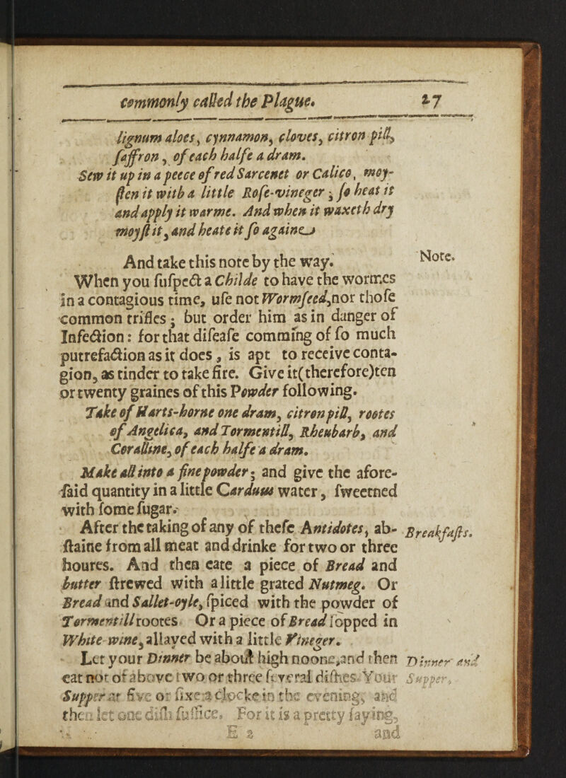 lignum aloes, cinnamon, cloves, ckron pitl} fajfron, of each halfe a dram. Sew it up in a peece of red Sarcenet or Calico, «wjf- ^ it with a little Rofe-vineger - /<? heat it and apply it war me. And when it waxeth dry moyflit3 and heate it fo againcj And take this note by the way. When you fufped a Childe to have the wormes in a contagious time, ufe not Wormfcedjnox thofe common trifles; but order him as in danger of Infedion: for that difeafe commfng of fo much putrefadion as it does, is apt to receive conta- gion5 as tinder to take fire. Give it(thercfore)ten or twenty graines of this Powder following. Take of Harts-horne one dram5 citron fill, roctet of Angelica, and Torment ill^ Rheubarb, and Corathney of each halfe a dr am. Make all into a fine powder 5 and give the afore- faid quantity in a little Qarduua water, fweetned with fome fugar.' After the taking of any of thefe Antidotes) ab- Sreakfafts. ftaine from all meat and drinke for two or three houres. And then cate a piece of Bread and butter ftrewed with a little grated Nutmeg. Or Bread and Sallet-oyle> fpiced with the powder of Torment HI rootes Or a piece of Bread lopped in White wme y allayed with a little Vhuger. Let your Dinner be aboi# high noone,and then t) inner and cat nor. or above t wo or three U vml difiies Your Suppi Supper '.it five or fixe 3 clocke in the evening* and it is a.pretty faying, y, let one difli fuiiicc: