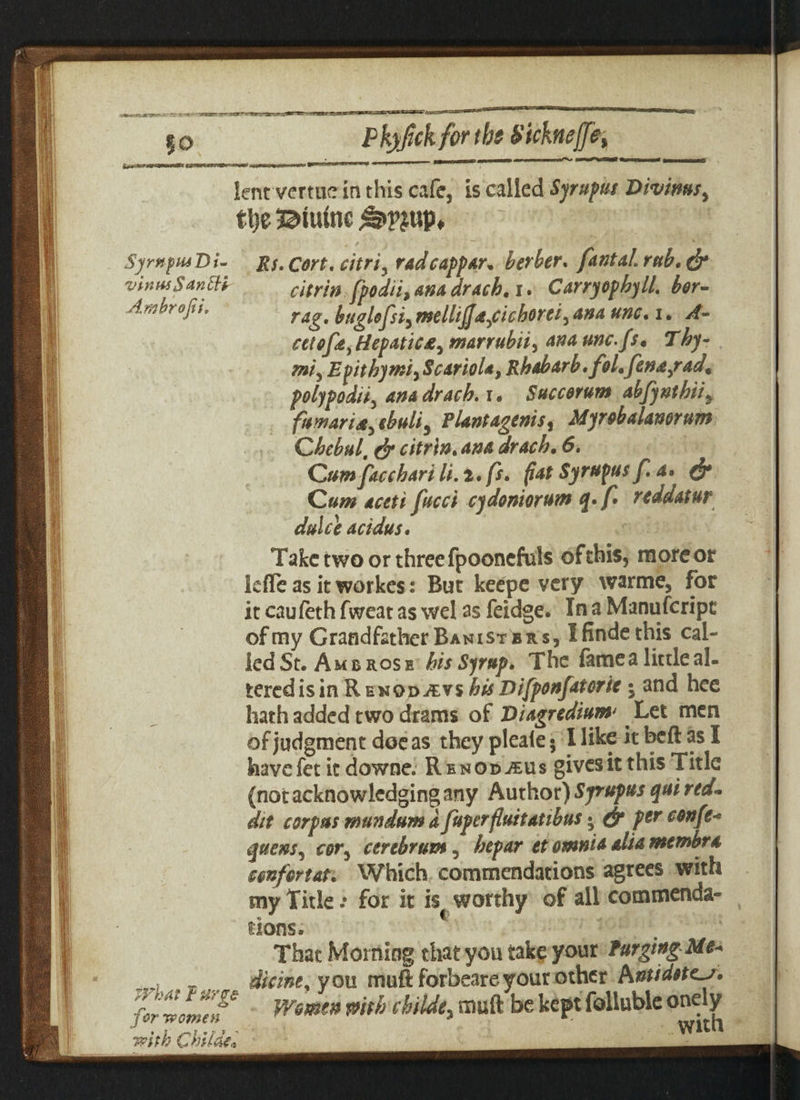 j'rtAViSevs'ssS Pkyfick for tbs Sicknejfe, Syrnfiu’Di- vintuSanltt Am hr oft i. jyhat purge for women with Child*• lent verme in this cafe, is called Syrupks I>ivimsy ttje Btiunc &vm> Rs.Cort, citri, radcappar* her her, fantalrub,& citrin fpodii, ana drach. i. C any op by 11, bor- rag, huglofsiy mellijja^cicborei^ ana unc• i • cetofa) Hepaticmarrubii, unc.fs* Thy- mi5 Epithymi, ScarioU, Rhabarb.fol• fena/ad, polypody anadracb. r. Succorum abfynthii, fuwaria^ ebuli5 Plantagenis% Myrobalanorum Chebul, citrin, ana drach. 6. Cumfacchari It, i. fs, fiat Syrupusf, a» & Cum aceti facet cydoniorum q»f* reddatur dulce acidus. Take two or three fpooncfuls ofthis, moreor kfle as it workes: But keepe very warme, for it caufeth fweat as wel as feidge. In a Manufcripc of my Grandfather Banisters, I finde this cal- ied St. Ambrose bis Syrup, The fame a little al¬ tered is in Re nod-£vs bis Difponfatorie i and hee hath added two drams of Diagredium Let men of judgment doc as theypleale; Hike itbcftasX havefet it downe. Renod jeus gives it this Title (not acknowledging any Author) Syrupus qui red- dit corpus mundum d faperfluitatibus • & Pgr oonfe* quern, cor^ cerebrum, bepar et omnia alia membra confer tat. Which commendations agrees with my Title.* for it is worthy of all commenda¬ tions. 4 That Morning that you take your Purging Me* dicint, you muft forbeare your other Antidete-j* Women pith chiide3 muft be kept folluble onely with