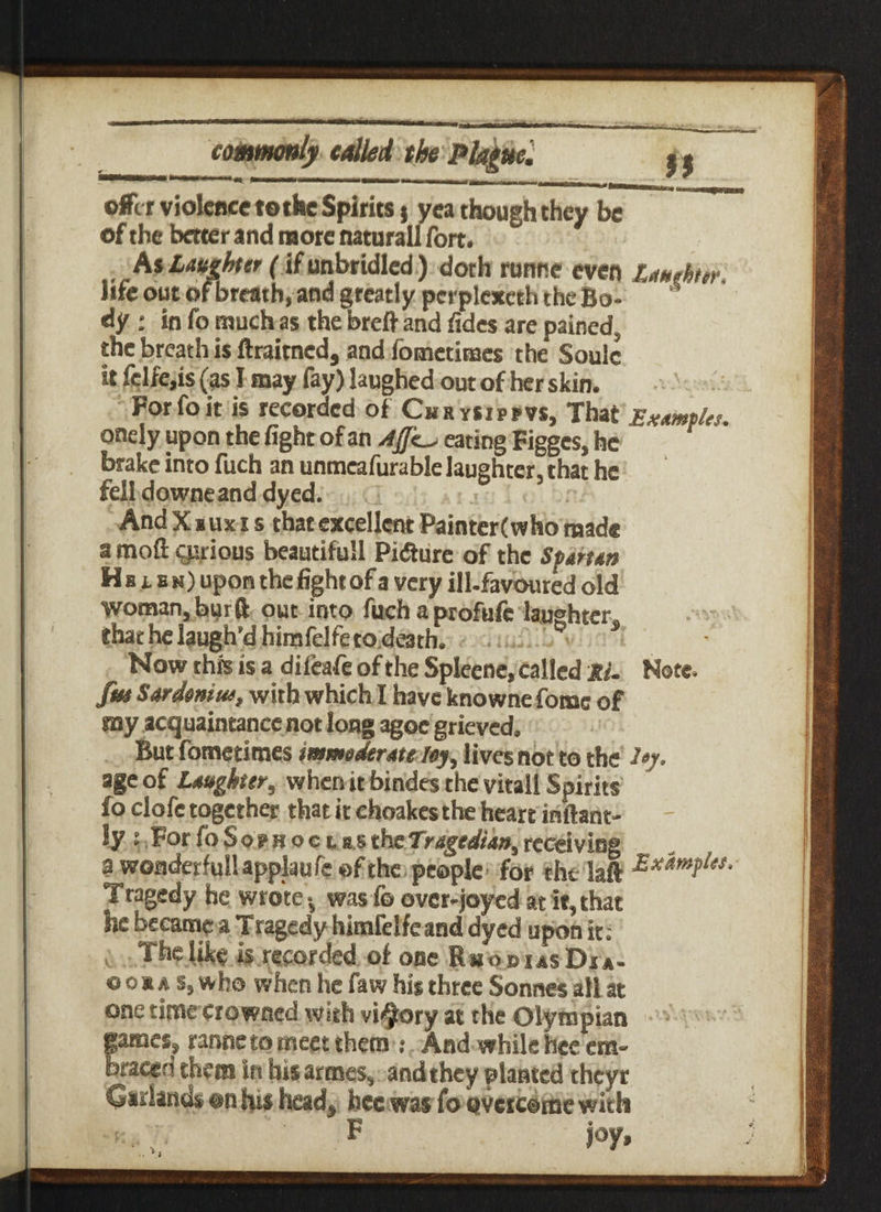 ©ft r violence tothe Spirits} yea though they be * of the better and more naturall fort. As toAter (if unbridled ) doth ronne even lauehiir, life out of breath, and greatly perplexeth the Bo¬ dy : in fo much as the brefi and fidcs are pained, the breath is ftraitned, and fometisses the Soule it fclfe,is (as I may fay) laughed out of her skin. Forfeit is recorded of CuRysiPrvs, That Examples, onely upon the fight of an eating Figgcs, he brake into fuch an unmeafurable laughter, that he fell downeand dyed. And Xxuxi s that excellent Painter(who mad® a moft cprious beaueifull Pidture of the Sfatten H b l b m) upon the fight of a very ill-favoured old woman, burft out into fuch a profufc laughter, that he laugh’d himfelfe to death. Now this is a difeafe of the Spleene, called Ri. Note. fm Sardeniue, with which I have knowne feme of soy acquaintance not long agoe grieved. But femetimes immoderate ley, lives not to the age of Laughter, when it bindes the vital! Spirits fo clofe together that it choakcs the heart inftant- ly : ForfoSo?Hoct«sthe7ragedian,receiving a wonderfull applaufe of the people for the laft Tragedy he wrote ^ was & over-joyed at it, that he became a Tragedy himfelfe and dyed upon it; The like is recorded of one RmodiasDia- o ox a s, who when he faw his three Sonnes all at one timecrowned with vi^ory at the Olympian games, ranne to meet them : And while hee em¬ braced them in his armes, and they planted theyr Airlands on his head, hee was fo overcome with k. /. ”' F joy.