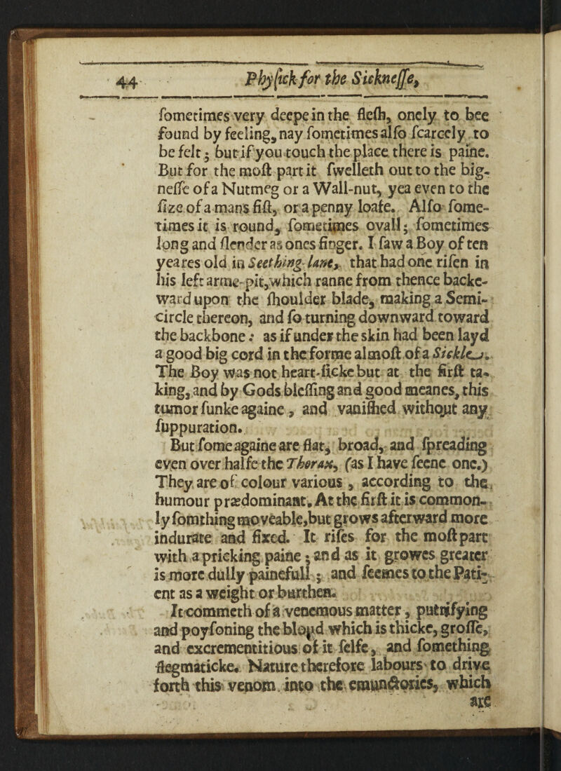 fometimes very deepeinthe flcfli, oncly to bee found by feeling, nay fometimes allb fcarcely to be felt; bucifyoutouchtheplacethereis paine. But for the moll part it fwelleth out to the big- nefle of a Nutmeg or a Wall-nut, yea even to the fize of a mans fill, or a penny Ioafe. Alfo fome- timesit is round, fometimes ovall; fometimes long and flender as ones finger. I faw a Boy of ten yea res old in Seething Unt, that had one rifen in his left arme-pitj which ranne from thence backe- wardupon the fhoulder blade, making a Semi¬ circle thereon, and foturning downward toward the backbone as if under the skin had been layd a good big cord in thcforme almoft of a Sieklcj. The Boy was not heart-iiekcbut at the firft ta* king, and by Gods bleflingand good meanes, this tumor funke againe, and vaniflied without any fuppuration. But fome againe are flat, broad, and fpreading even over halfc the Thorax, fas I have feenc one.) They are of colour various , according to the, humour predominant. At the firft it is common¬ ly fomthing moveable,but grows afterward more indurate and fixed. It rifes for the moftpart with a pricking paine; and as it growes greater is more dully painefull; and feemes to the Pati¬ ent as a weight or burthen. It commeth of a venemous matter, patsifying and poyfoning the blopd which is thicke, grofle, and excrementitious of it fclfe, and fotnething flegmaticke. Nature therefore labours'to drive forth this venom. into the eraundlorics, which