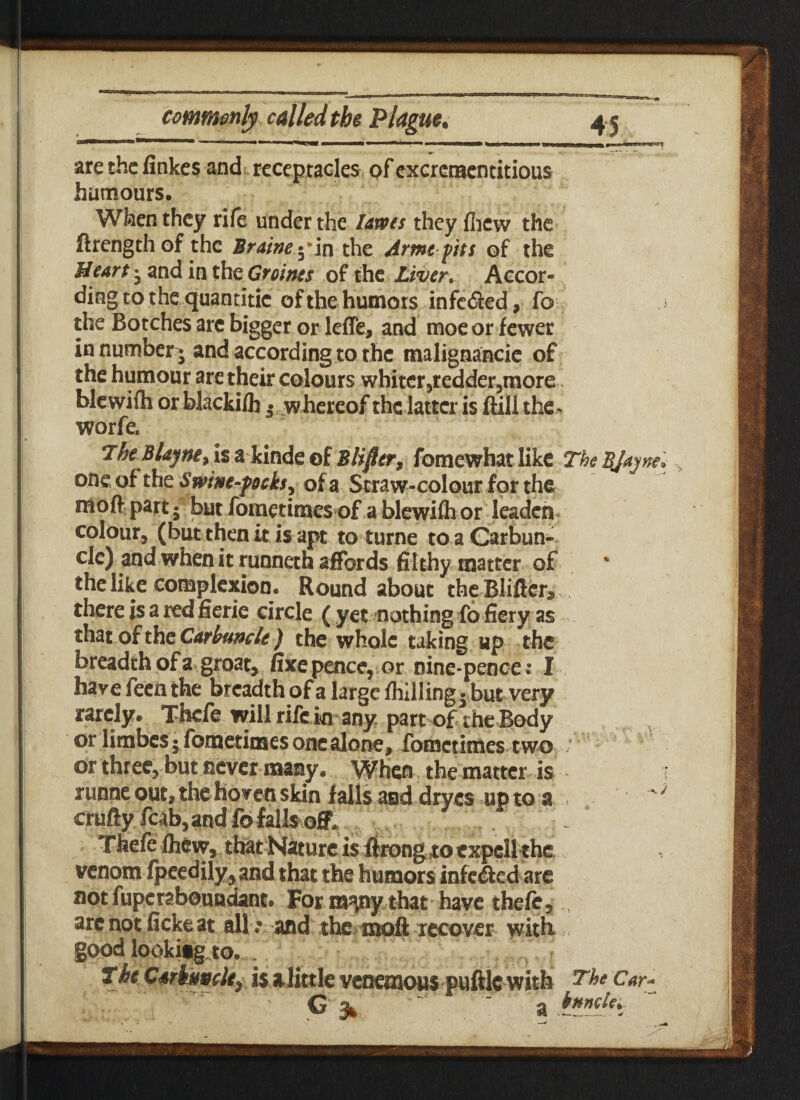 Iiitm 1 ■ ■ ■ « i_l ■ ■■ '1,1 »■ ■«»«»—■. ■» — 'wwi are the finkes and receptacles of excrementitious humours. When they rife under the lams they (hew the ftrengthof the Brainey in the Arme pits of the Hearty and in the Groints of the Liver. Accor¬ ding to the quantitic of the humors infeded, fo the Botches arc bigger or leffe, and moe or fewer in number - and according to the malignancie of the humour are their colours whiter ,redder,more blewifti or blacki/h j whereof the latter is ftill the . worfe. TheBlajne/iz akinde olB lifter, fomewhat like The BJajne, one of the S wine-pocks, of a Straw-colour for the moft part; but fometimes of a blewifh or leaden colour, (but then it is apt to turne to a Carbun¬ cle) and when it runneth affords filthy matter of the like complexion* Roundabout the Blitter* there is a red fxerie circle ( yet nothing fo fiery as that Of the Carbuncle) the whole taking up the breadth of a groat, fixe pence, or nine-pence: I have feen the breadth of a large fhilling 5 but very rarely. Thefe will rife in any part of the Body or limbes$ fometimes one alone, fometimes two or three, but never many. When the matter is runneout,thehovenskin falls and dryes upto a crufty fcab,and fo falls off. . Thefe Ihcw, that Nature is ftrong to cxpcll the venom fpeedily, and that the humors infeded are not fuperaboundant. For ra^ny that have thefe, arc not ficke at alland the moft recover with good lookitg to. The Carbuncle, is alittle venemous puttie with The Car- ^ knncle*