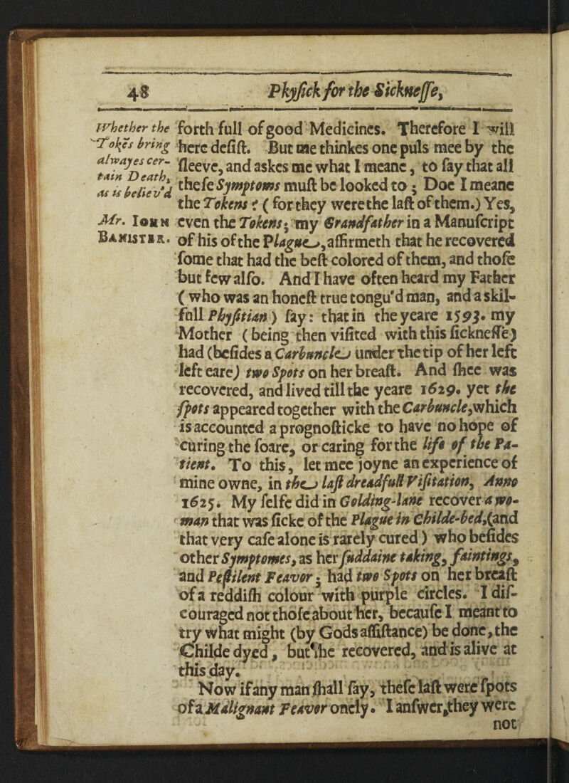 whether the forth fall of good Medicines. Therefore I will To^es bring here defift. But me thinkes one puls tnee by the CeT ^eevc3 an<l sskes me what I meanc, to fay that all alls believ'd && Symptoms muft be looked to; Doe Imeane the Tokens i ( forthey werethe laftofthem.) Yes, Mr. Iohn even the Tokens ^ray Grandfatherm a Manufcripc Banutir. of his of the P/dg*e-»,affirmeth that he recovered fome that had the bell colored of them, and thole but few alfo. And I have often heard my Father ( who was an honeft true tongu'd man, and askil- fhll Phyftian) fay: that in theyeare 159J- my Mother (being then vifited with this fickneffe) had (befides a Carbuncttj under the tip of her left left eare) two Spots on her breaft. And Ihec was recovered, and lived till the yeare 1629. yet the fpots appeared together with the Carbuncle,which is accounted a prognofticke to have no hope of curing the foare, or caring for the lift of the Pa¬ tient. To this, let mee joyne an experience of mine owne, in thc-j lajl dreadfutl Vifitation, Amo 1625. My felfe did in Gelding4a»e recovers wo¬ man that was licke of the Plague in childe-beddpxA that very cafe alone is rarely cured) who befides other Symptemes, as herfuddaine taking, ftintingst and Peplent Weaver} had two Spots on her breaft of a reddilh colour with purple circles. I dif- couraged not thole about her, becaufe I meant to try what might (by Godsaffiftance) be done, the Childe dyed, but%e recovered, and is alive at this day. Now ifany man lhall lay, thefc laft were fpots of a Malignant Weaver onely • I anfwcr^they were not