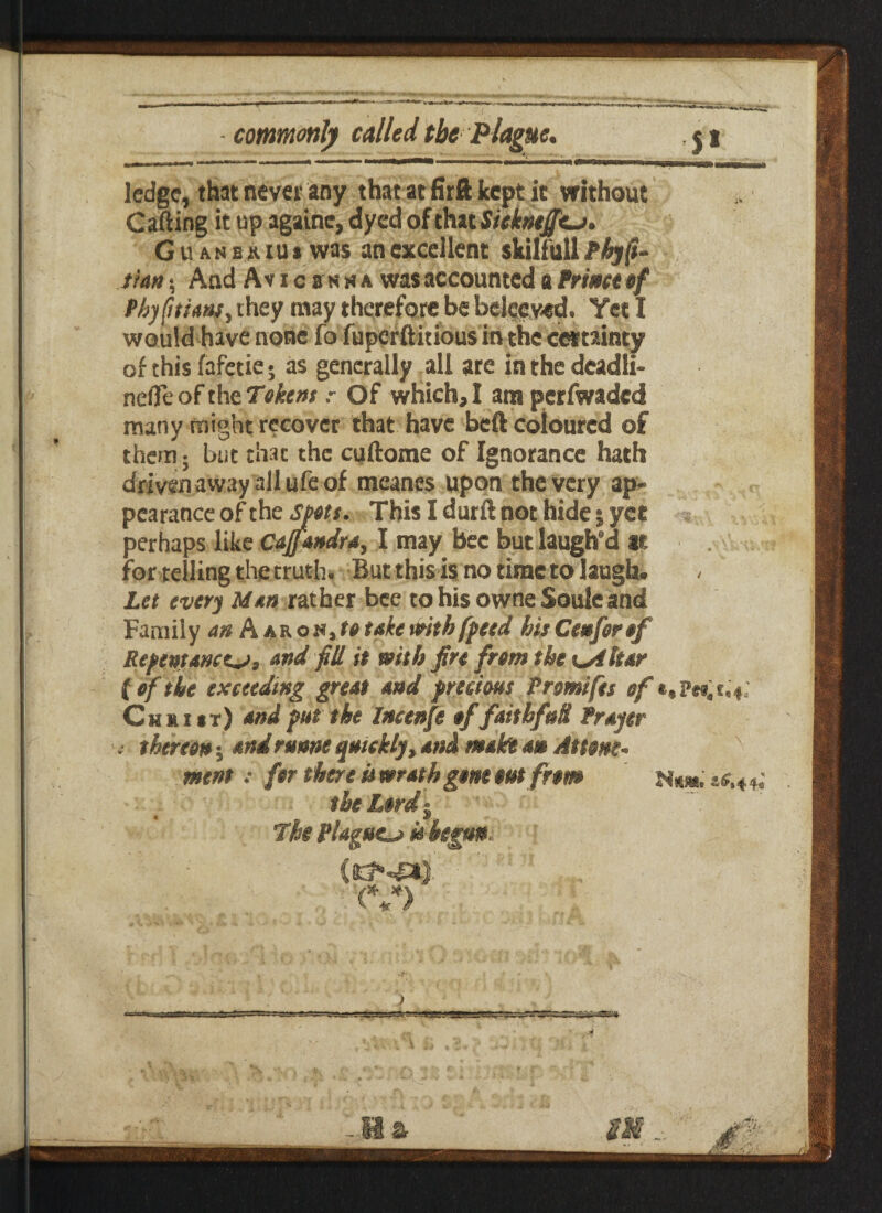 ledge, that never any that at firft kept it without Catling it up againe, dyed of that Siekntffe. Guanbriu* was an excellent skilfull Phyft* tun; And Avicbnha was accounted a Prime of Pbyfitiant, they may therefore be belecved. Yeti would have none fo fuperftitious in the certainty of this fafctie • as generally all are in the deadli- nefle of the Tokens ? Of which, I am pcrfwadcd many might recover that have beft coloured of them; but that the cuftome of Ignorance hath driven away all ufe of meanes upon the very ap¬ pearance of the Sjtts. This I durft not hide; yet perhaps like Cajfandra, I may bee but laugh d at for telling the truth. But this is no time to laugh. Let every Man rather bee to his owne Soule and Family an Aaron,totakewithfpeed hisCenforof Repentance, and fill it with fin from the eiltar (of the exceeding great and precious Prmifts of t.Pev,*; Christ) and put the Incenfe offaithfuH Prayer i thereon 5 and runne quickly, and make an Attorn* nsent: for there is wrath gone out from **.<.*.' the Lord • 7he Plague is begun <v>