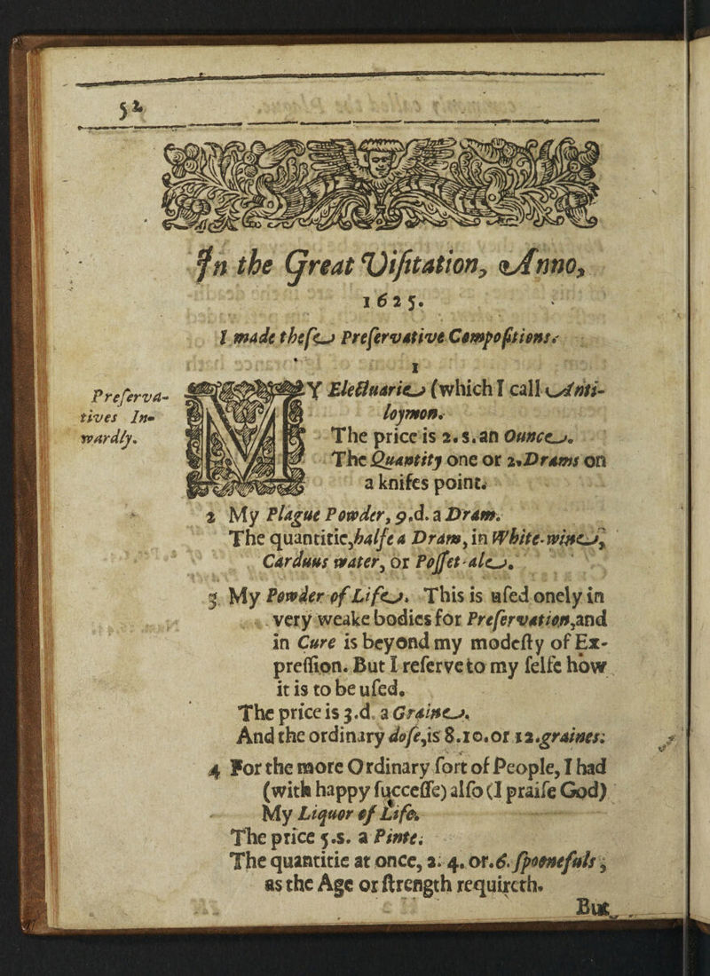 I fn the Great eOifitation> <zAnno, 1625. I made tbefe^j PrefervativtCowpoftiom* Y Ekfluartc-j (which I czllxsfm- lojTHon. The price is 2.s.an Ounces. The Quantity one or z*Drams on a knifes point. t My Plague Powder, p.d. a Dram. The quantiticJhalfea Dram>m Whitc*whie~Jr Carduus water5 or Pojfet alc^. 4. very weake bodies for Prefervation^and in Cure is beyond my modefty ofEx- preffion. But I refer veto my felfe how it is to beufed. The price is $.d a Grains And the ordinary dofejs 8.10.or 1 z.graines: ' ” ' * ■ s 4 For the more O rdinary fort of People, I had (with happy fucceffe) alfo<3 praife God) My Liquor tf Life. Tire price 5.S. a Ptntt. The quantitie at once, 3.4. or.6. fpofncfuls, as the Age or ftrength requircth. i- But Jf,