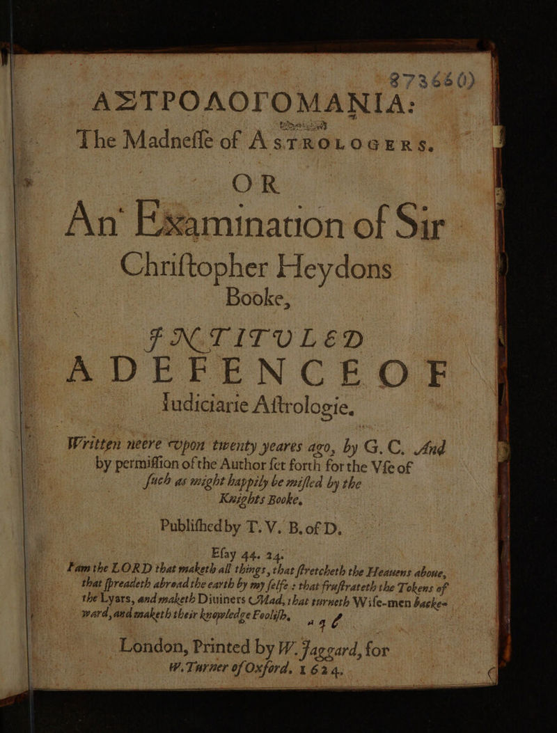 Q»~mym ff fy’ 8 f ~) oe Vs ADTPOAOCFOMANIA: The Madnefle of AstTrRoLogeErs. ib OR ~ An‘ Examination of Sir Chriftopher Heydons Booke, PNGLITUO LED A DEPENCEOF fudiciarie Attrologie. Written neere upon twenty yeares ago, by G.C, And by permifiion of the Author {er forth for the Vie of fach as might happily be mifled by the Knights Booke, Publithedby T. V. B.of D. Efay 44. 24. Fam the LORD that maketh all things , that ffretcheth the Heauens aboue, that (preadeth abread the earth by my felfe.: that fraftrateth the Tokens of the Lyars, and maketh Diuiners (Mad, that sarneth Wife-men backe= Be ward, and maketh their knopledze Eoolih, a4 4 London, Printed by W. fageard, for W. Turner of Oxford, 1 624.
