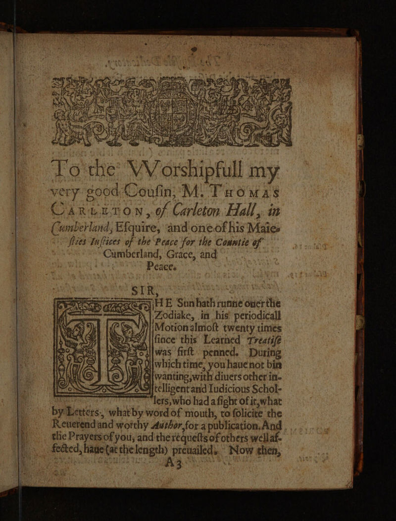 Sty if} y jem =&lt; Ce: 4 “ a thay are oh os A ras 3.8) | FER ayy eo 225 | oy sis a &gt;t a ‘s) : &amp; 4 ‘s x be ; ah A Neti y y = y : Sy  ~ Oe Ses z t Ye AS 42 SS cme ASS AK , j ig ¥. Y Sy * ees. By &lt;- . PCR by ae Nn eee ay 33 Bat Noe ; a ; 7 Ni) yee ema SS FAS A Shen? s Fe Syrgee! | 4 NY W i 5 DSS i bp Se a FS ne * IRR Se i * St S: z : Se ea &gt; &lt;e cag a, C 3 se eS “SS - ARS To'the® VV orshipfull my a Cumberland, Grace, and Peaces : STR CS ) Geo tacm po @en iH E Sunhath runne over the a | Zodiake, in his’ periodical] iMotionalmolt twenty times SY y \ifiace this Learned Treatifé “exoallwas firft. peaned. During 9 Viwhich time, you have not bin FA Gl wanting with diuers other in- &gt;||telligent and Iudicious Schol- : : lets, who had a fight of it,what by Letters. what by word of mouth, to folicite the Reuerendand worthy Avtor,for a publication, And tlie Prayersiof you; and therequelts of others well af feted, haue(at ais preuailed,. Now shen,