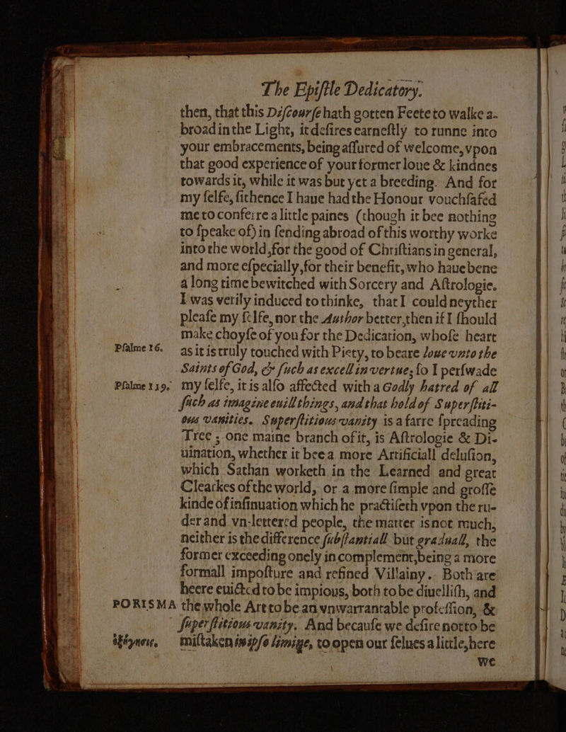 ILE SACRE ae TNE. rs gee ” org ms , -auaaty <r EI aa: Pfalme 16. Pfalme Y 190 Cac seen The Epiftle Dedicatory. | then, that this Dz/cewr/é hath gotten Feeteto walke a. broadinthe Light, itdefiresearneftly to runne into your embracements, being affured of welcome, vpon that good experience of your former lone & kindnes towards it, while it was but yet a breeding. And for my felfe, fichence I haue had the Honour vouchfafed me toconfeire alittle paines (though it bee nothing to {peake of) in fending abroad of this worthy worke into the world,for the good of Chriftians in general, and more efpecially, for their benefit, who haue bene a long time bewitched with Sorcery and Aftrologie. Twas verily induced tothinke, thatI couldneyther pleafe my ftlfe, nor the 4athor berter,then if I fhould make choyfe of you for the Dedication, whofe heart as it istruly touched with Piety, to beare lowe vato the Saints of God, ec fuch as excell in vertue;{o I perfwade my lelfe, itis alfo affected witha Godly hatred of all fach as imagine euillthings, and that bold of Super ftiti- ous Vanities. Superftitious vanity isafarre {preading ‘Tree ; one maine branch ofit, is Aftrologie & Di- uination, whether it beea more Artificiall delufion, which Sathan worketh in the Learned and great Clearkes of the world, or a more fimple and groffe kinde of infinuation which he pra¢tifeth vpon the ru- der and vn-lettered people, the matter isnot much, former cxceeding onely incomplement,being a more formall impofture and refined Villainy.. Both’are heere enitcd tobe impious, both tobe diuellith, and we