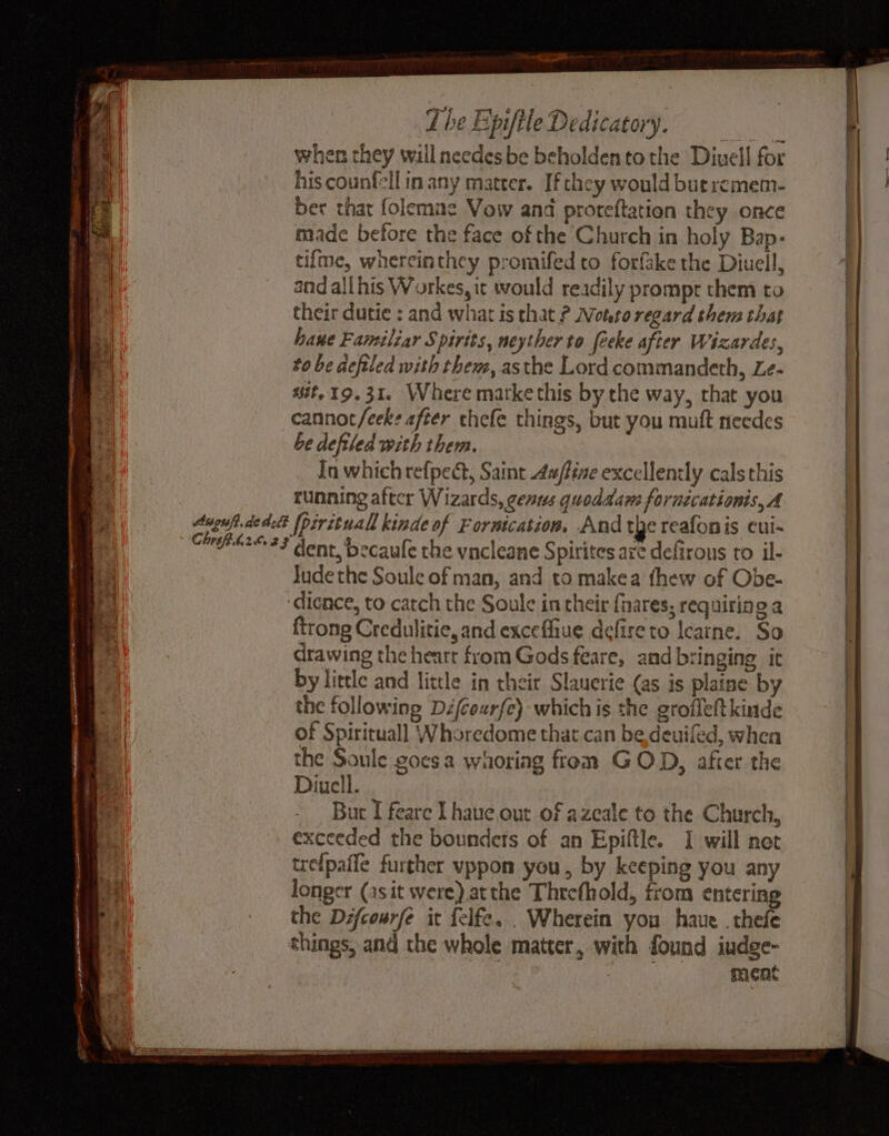 oft ee Sage S et FEL STR le EAD Wy og. Soe jay Re a iy as. > ree | The Epiftle Dedicatory. when they willneedesbe beholdentothe Diuell for his counfell in any matter. Ifthey would buercmem- ber that folemae Vow and proteftation they once made before the face of the Church in holy Bap- tifme, whereinthey promifed to forfake the Diuell, and all his Workes,it would readily prompr them to their dutie : and what is that ? otto regard them that hawe Familiar Spirits, neyther to feeke after Wizardes, to be defiled with them, asthe Lord commandeth, Le- it. 19.31. Where marke this by the way, that you cannot/eek? after chefe things, but you mutt necdes be defiled with them. In which refpect, Saint Aaffine excellently cals this running aftcr Wizards, census quoddawe fornzcationis, A [pirituall kinde of Forntcation, And tye reafonis cui- Jude the Soule of man, and to makea thew of Obe- dience, to catch the Soule in their fnares, requiring a {trong Credulitie, and excefliue defire to learne. So drawing the heart from Gods feare, and bringing it by litcle and little in their Slauerie (as is plaine by the following Dz/courfe) whichis the grofleftkinde of Spirituall Whoredome that can be deuifed, when the Soule goesa waoriag from GOD, after the Diucll. But I feare I haue out of azeale to the Church, exceeded the bounders of an Epiftle. I will not tre{paffe further vppon you, by keeping you any longer (asit were) atthe Threfhold, from entering the Dzfcourfe it felfe. . Wherein you haue . thefe ment