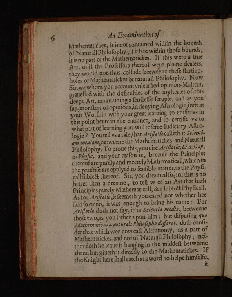 aide Hii, - = gg BE ee tes as ee ae ~ a ELBE LOREAL AAA REET eS eis An Examination of. of Naturall Philofophy ; ifitbee within thole bounds, Art, or if the Profeflors thereof were plaine dealers, they. would not thus: collude betweene thefe ftarting- holes of Mathematickes &amp; naturall Philofophy. Now Sir,we whom you account vnlearhed opinion-Matters, orauelled with the difficulties of the myfteries of this {ay,monfters of opinions, in denying Attrologie,intreat your Worlhip with your great learning to edifie-vs in this point heerein the entrance, and to certifie vs to what part of learning you willreferre Indiciary Aftro- logie ? Youtell vsatale,that Arviftotlecalleth it Scrents- am mediam,betweene the Mathematickes and Natural Philofophy.To proue this,you cite Ariftotle,Li.2.C ap. 2-Phyfic. and your reafon Is becaufe the Principles chereofare purely and meerely Mathematical, which in the praétife are applyed to fenfible matter,as the Phyfi- callfubicé thereof, Sir, you dreamed fo; for this is no Principles purely Mathematicall, &amp; a fubieét Phyficall. As for Ari/fotle,ie feemeth you-cared not whether hee faid fo or no, it was enough to bring his name: For Avifforle doth not fay, it is Scsentra media, betweene thofetwo,as you father vpon him: but difpucing que Mathematicus 2 natur ali Philofapho differat, doth conti der that which wee now call Aftronomy, as a part of Mathemartickes,and not of Naturall Philofophy ; ‘net- ther doth he leaue it hanging in the middeft betweene them, but giucth it direétly to che Mathematickes. If the Knight here fhall catchata word to helpe himfelfe, It