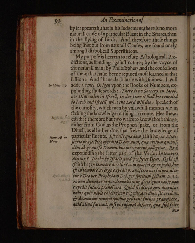 Asa Ikde73. 23 Your.16 67 Nara: le — An Examination of by itappeareth,thatin his iudgement,there is no more naturall caufe ofa particular Euent in the Starres,then in the flying of Birds. And therefove thefe chings being {hut out from naturall Caufes, are found onely amongft diabolicall Superftitions. My purpofe is heereinto refute Aftrologicall Pre- dictions, as ftanding againft nature; by the voyce of ¢he naturall man: by Philofophers,and the confeflions of them that haue beene reputed moft learned ta thae icfion: And [haue dealt little with Diuines: { will addea few. Origen vpon the Booke of Numbers, ex- pounding thofe words : .Therezs no Sorcery in lacob, nor Dintuation in Ifraell, in due time tt (ball beerencaled to Iacob and lfracl, what the Lord will dee : {peakethof the curiofity, which men by vnlawfull: meanes .vie.in fecking the knowledge of things tacome. Hee fhew- either from God,as the Prophets {pake,. or from the Diuell, as all other doe, that feeke the knowledge of particular Euents, E/ftalis quedam (faith he) 22 Adinz- flerio prefcietie operatio Demonum, que avtibus quibus. dam ab 4s qui fe Demonibus maciparimtcoligitur, And expounding the latter part.of phat Verle : Js seompore aicttur,? Tacobo &amp;&amp; Ifracli guid perficiet Deus; Quid eft (faith he) zy tempore dicetur?cums oportet ex expedit.boc tur e Deo per Prophetam Dei,per fpiritum fatium. S: Ul- ‘v0 non dicuntur neque denunitantur fcito quia nobis nom expedit futurapranofcere. Quod firdcirce non dicuntur. nobis quia nobis ca lcirenon expedit.gui-diner fis artibuts Cy demonnm innocationibus zefiiunt fatura pranofcere, quid alind faciunt, wiftea cupiuut di/cere, qua fibi {cir