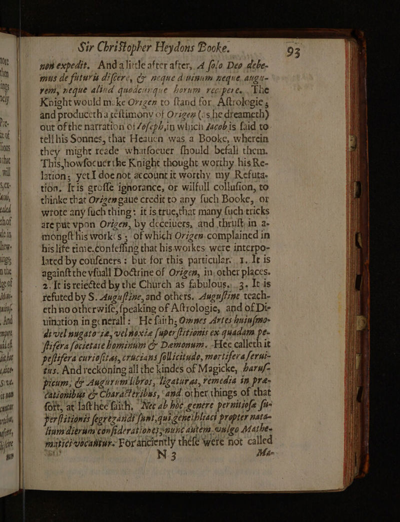 nae JF =. Nite eof Lons that wil 0K: Mdb, clea de.tn hew: is nthe eof Mitte iti And wich $i Ube hii fit Sir Christopher Heydons Booke. non expedit, Andalite after after, 4 folo Deo debe- MUS de futuris difcere, cy Beque di ninnm HOQHE. ang Meo vem, neque alind quedcurgque horum reciperes. The Knight would mike Ov1zen to ftand for Aftrologie 5 and produceth a tcitimony of Orsgex (as,he dreameth) out of the narration of /o/ep,in which dacobis fd to. tell his Sonnes, that Heaucn was a Booke, wherein they might reade whatfocuer fhould befali them. This howfocucrthe Knight thought worthy his Re- lation; yetI doe not account it worthy my. Refuta tion. [ris groffe ignorance, or wilfull collufion, to thinke that Origen gaue credit to any fuch Booke, or wrote any fuch thing: it istrue,that many {uch tricks are put vpon Origen, by deceivers, and thruft,in a- mongfthis work«s ; of which Origen. complained in his life rimie.confeffing that his. workes. were interpo- lated by coufeners : but for this particular. 1. Ie is againftthe vfuall Doctrine of Origen, in, other places. refuted by S. Auguftzne, and others. Augufiime teach- eth no otherwife, {peaking of Aftrologie, and of Di- uination ingcnerall: “He faith; Omnes Artes huinfmo- di vel nugato-ze, velnoxze [uperflitionis ex.quadam pe- fifera foccetare hominum cy Demonum. Hee calleth it peftifera curiofitas, craczans follicttude, mortifera ferui- tus. And reckoning all the kindes of Magicke, arx/- picum, cy Aughrumilibros, ligatures, remedia in pra- Cationibus Cy Charatteyibus, ‘and. other things of that fort, at lathee faith, “Nee ab hoc. genere pernitiofa fo- per fitionis fegrezandt fant,qui geneibliacs propter nats- lium dierum confiderationessnunc autem. unlgo Mathe- matici vocahture Foranciently thefe were not called