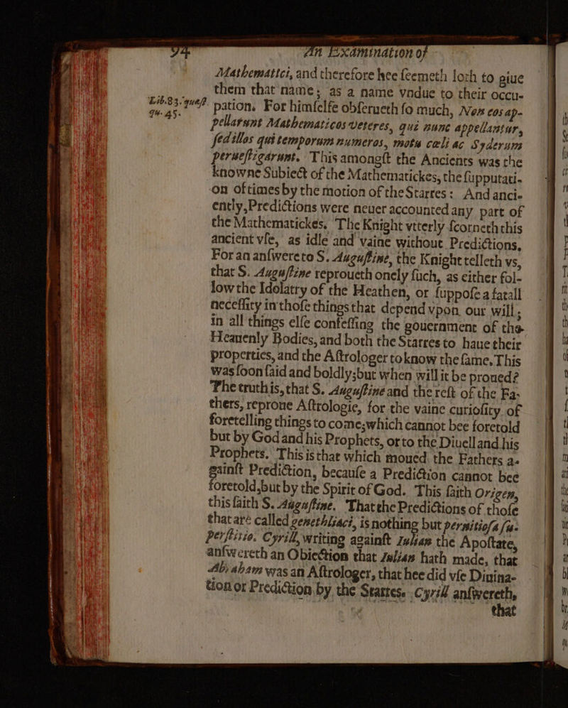 E83 3. gue? G#: 45; ee ne An Examination of Mathemattci, and therefore lyee feemeth loth to piue them that name; as a name vandue to their occu. pation. For himfclfe obferueth fo much, Non C05 ap- pellarant Mathematicos Uekeres, que nunc appellantur, fedillos qui temporum numeros, motu cali ac Syderum perueftigarumt. This amongft the Ancients was the Knowne Subiect of the Mathematickes, the {upputati- ‘on oftimes by the motion of theStarres: And ancie ently, Predictions were neuer accounted any part of the Mathematickes, The Knight viterly fcorneth this ancient vie, as idle and vaine withouc. Predictions, Foran anfwereto S. Augaftine, the Knight telleth vs, that S. Auguffine reproucth onely fuch, as either fol- low the Idolatry of the Heathen, or fuppofe a farall neceflity inthofe thingsthat depend vpon. our will, in all things elfe confeffing the goucrament of the propertics, and the A ftrologer toknow the fame. This was [oon {aid and boldly;but when willit be proued? Phe truthis, that S. ugu/tine and the reft of the Ra- thers, reprone Aftrologie, for the vaine curiofity. of foretelling things to come;which cannot bee foretold but by God and his Prophets, orto the Diuell and his Prophets. This is that which moued: the Fathers a. gainft Prediction, becaufe a Predi@ion cannot bee foretold,but by the Spirit of God. This faith Origen, this faith S. Augaftine. That the Predictions of thofe that aré called cemethisaci, is nothing but pernitio/a /w- perfistio. Cyril, writing againkt zulae the Apoftate, anfwereth an Obiettion that elias hath made, that Ab; aham was an Aftrologer, that hee did vie Dinina- Hon or Prediction by the Startes. .cyrill anliesreite : ‘ee that = = La om apy Oy ae i =f =e - = me We ~ — — > lll SS
