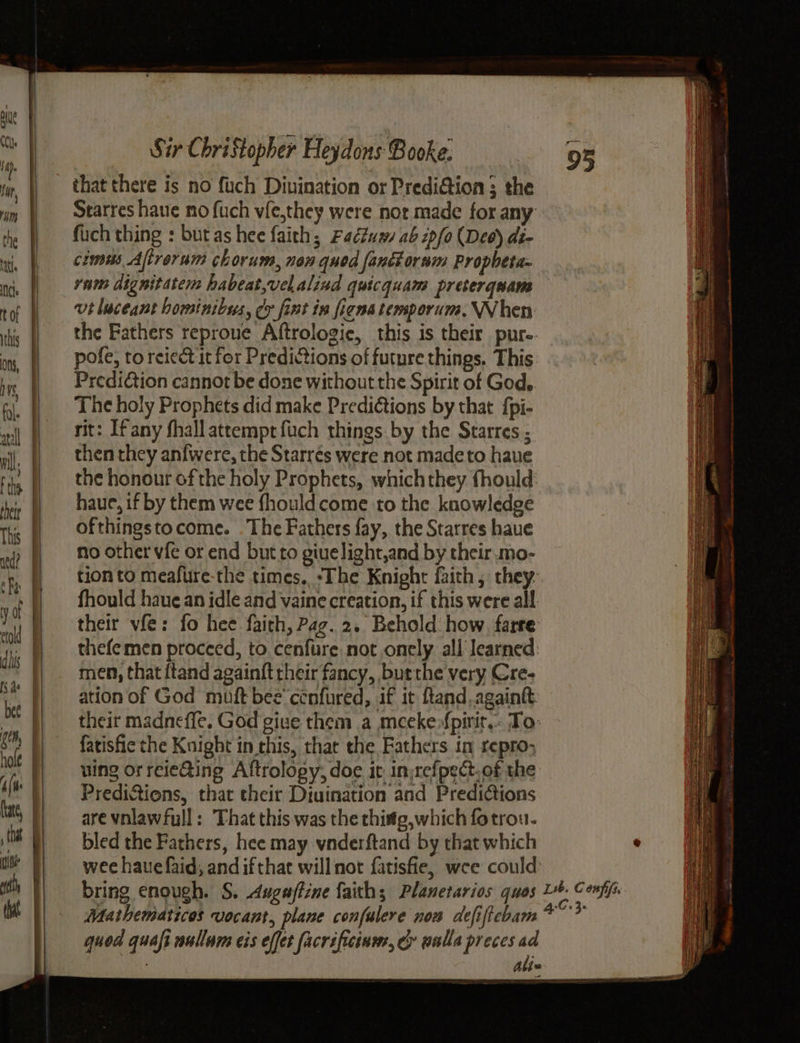 nrg oth that Sir Christopher Heydons Booke: Starres have mo fuch vfe,they were not made for any fuch thing : butas hee faith; Fadtua ab 2pfo (Deo) di- cimiés Aftrorum chorum, non qued fanétornm Propbeta- vam dignitatcm habeat,velalind quicquam preterquans vt luceant hominibus, cy fint in fiena temporum, When the Fathers reproue Aftrologie, this is their pure- pofe, to reiect it for Predictions of future things. This Prediction cannot be done without the Spirit of God, The holy Prophets did make Predi€tions by that {pi- rit: Ifany fhall attempt fuch things. by the Starres ; then they anfwere, the Starrés were not madeto haue the honour of the holy Prophets, whichthey fhould: haue, if by them wee fhouldcome to the knowledge ofthingstocome. The Fathers fay, the Starres haue no other vfe or end but to giuelight,and by their .mo- tionto meafure-the times. ‘The Knight faith, they- fhould haue an idle and vaine creation, if this were all their vfe: fo hee faith, Pag. 2. Behold how. farre thefemen proceed, to cenfure not onely all Jearned: men, that {tand againft their fancy, burthe very Cre- ation of God muft bee’ cénfured, if it ftand.againtt: their madneffe. God give them a meekefpirit.. To: fatisfie the Knight in this, that the Fathers in repro; uing orreieQing Aftrology, doe it in:refpect.of the Predictions, that their Diuination and Predi¢tions are vnlawfull: That this was the thisg,which fotrou- bled the Fathers, hee may vnderftand by that which wee haue faid, and ifthat willnot fatisfie, wee could’ quod quaft nullum eis effet facrificinmr, cy walla preces ad