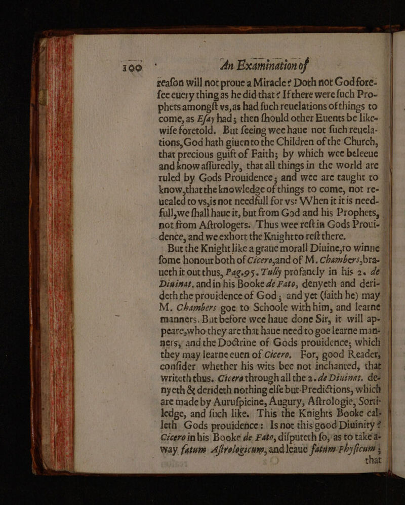 reafon will not proue a Miracle ? Doth not God fore- fee every thing as he did that ¢ Ifthere were {uch Pro- phets amoneft vs,as had fuch revelations of things to come, as E/ay had; then fhould other Euents be likes wife foretold. But feeing wee haue not fuch reucla- tions,God hath givento the Children of the Church, that precious guiftof Faith; by which wee beleeue and know affuredly, that all things in the world are know,that the knowledge of things to come, not re- ucaled ro vs,isnor needfull for vs: When it itis need- not from Aftrologers. Thus wee reftin Gods Proui- dence, and weexhort the Knightto reft there. But the Knight like a grane morall Diuine,to winne fome honour both of Czcere,and of M. Chambers, bra- ueth it out chus, P2g.95. Tuy profanely in his 2. de Disinat, andin his Booke de Fato, denyeth and deri- M. Chambers goe to Schoole with him, and learne manners. Butbefore wee haue done Sir, it will ap- writeth thus.. Cicero through all the 2. de Diwinaz. de nyeth & derideth nothing elfe but-Predictions, which are made by Aurufpicine, Augury, Aftrologie, Sortr ledge, and fuch like. This the Knights Booke cal: Czceroinhis Booke de Fate, difputeth fo,'as to take a- —