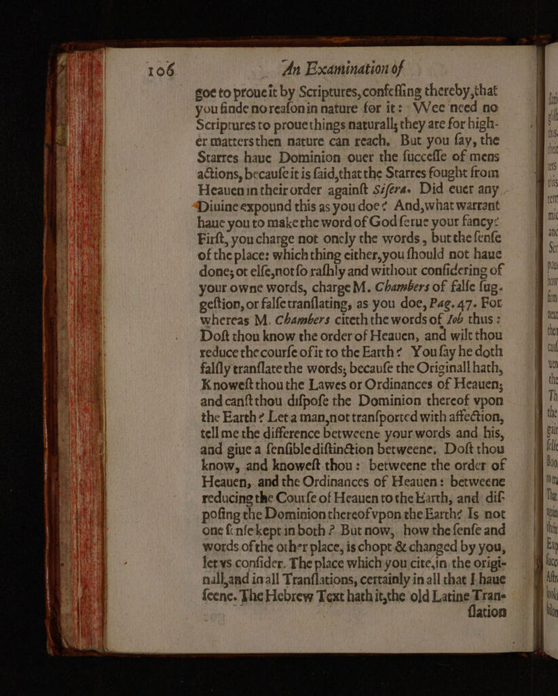 NY ae Caen _ An Examination of go¢ to proucit by Scriptures, confefling thereby that you finde noreafonin nature for ic: VVee need no Scriptures to prouethings naturall; they are for high- er mattersthen nature can reach. But you fay, the Starres haue Dominion ouer the fuccefle of mens actions, becaufeit is faid,that the Srarres fought from Heauenin their order againft siferae Did euer any _ Divine expound this as you doe? And,what warrant haue you to make the word of God ferue your fancy: Firft, youcharge not oncly the words, butthe fenfe of the place: which thing either,you fhould not haue done; ot elfe,notfo rafhly and without confidering of your owne words, charge M. Chambers of falfe {ug- geftion, or falfetranflating, as you doe, Pag. 47. Fot whereas M. Chambers citeth the words of Job thus : Doft thou know the order of Heauen, and wilt thou reduce thecourfe ofit to the Earth: You fay he doth falfly tranflate the words; becaufe the Originall hath, Knoweft thou the Lawes or Ordinances of Heauen; and can{tthou difpofe the Dominion thereof vpon the Earth: Leta man,not tran{ported with affection, tell me the difference betweene your words and his, and giue a fenfiblediftin@ion betweene. Doft thou know, and knowelt.thou: betweene the order of Heauen, and the Ordinances of Heauen: betweene reducing the Courfe of Heauen tothe Harth, and: dif- pofing the Dominion thereof vpon the Earth? Is not one {cnfekept.in both ? But now, how the fenfe and words of the other place, is chopt & changed by you, lets confider. The place which you cit¢,in, the origi- nalland inal! Tranflations, certainly in all chae I. haue {eene. The Hebrew Text hathit,the old Latine ae : ation