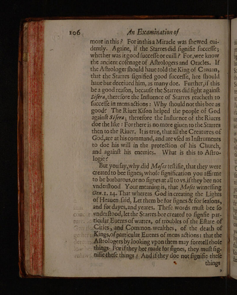 moreinthis? Forinthisa Miracle was fhewed. eui- dently. Againe, if the Starresdid fignifie fuccefle; whether was it good [ucceffe or euill ? For,wee know the ancient cofenage of Aftrologers and Oracles. -If the Aftrologer fhould hane told the King of Canaan, that the Starres fignified good fucceffe, hee fhould haue but deceiued him, as many doe. Further,if this bea good reafon, becaufe the Starres did fight againft Sifera, therefore the Influence of Starres reacheth to fuccefic in mens actions: Why fhould not this bee as good: The River Kifon helped the people of God acaintt Sz/era, therefore the Influence of the Riuers doe the like : Forthere is no more giuen to the Starres then tothe Riuer. Itis true, that all che Creatures of God,are at his command, and are vied as Inftruments to doe his will in the protection of his Church, and.againft his enemies. What is this to Aftro- logie? But youfay,why did Mo/es teftifie, chat they were created to bee fignes; whofe fignification you affirme to be barbarons,orno fignesat all to vs,ifthey bee riot vnderftood Your meaning is, that Mofés witneffing Gen.1, 14. That whereas God increating the Lights of Heanen,faid, Let them be for fignes & for feafons, ticular Euents.of warres, of troubles of the Eftate of Cities ,.and Common-wealthes, of. the death of nifiethefe things s Andifthey doc not fignifie thee . things a Pe oe | = oo ee See i ad Cea Ss all