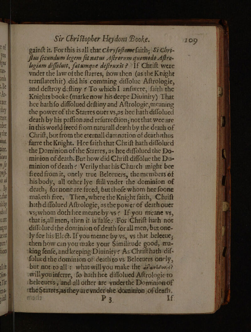 gainft it. Forthis is all chat Chry/offome faith, Sz Chrs- jou y fius fecundum legem fit natus Aftrorum quomedo Aftre- oY logiam diffoluit, fatumaue defruxit ?\£ Chrift were oT vnder the law of the ftarres, howthen (asthe Knighe ns i tranflatethic) did his comming diflolue Aftrologie, se j and deftroy deftiny ¢ To which I anfwere, faich the At Knights booke (marke now his deepe Diuinity) That nt | hee hath fo diffolued deftiny and Aftrologic,meaning uty the power of the Starres ouer vs,as hee hath diflolued tan death by his paffionand refurre@tion, not that wee are Moet in this world freed from naturall death by the death of y tne Chrift, but from the eternall damnation of death:thus vs. farre the Knight. Hee faith that Chrift hath diflolued an. | the Dominion of the Starres, as hee diffolued the Do- we | minion of death. But how did Chrift diffolue the Dae mj minion of death: VerilythathisChurch might bee ui fieed from it, onely true Belecuers, the members of is 4 | his body, all other lye ftillyndcr the dominion of By death, fornone are freed, butthofe whom hee foone ia maketh free. Then, where the Knight faith, Chrift \iby hath diffolued Aftrologie, asthe power of death ouer sof vs;whom dothheemeaneby vs¢ If you meane vs, uate that is,all men, then it is‘falfe: ‘For Chrift hath nor not diffolued the dominion of death for all men, but one- ef ly for his Elc@. If you meane'by vs, vs that beleeue; rt! then how can you make ‘your Similirude good, ‘ma- tots | king fenfe, andkeeping’Diuinity¢ As Chritt hath ‘dif: | folued'the dominion of death to vs Beleeuers onely, Ahn but notitoall’: whapwill you make the dlarides,s? hn willyouinferre, fo hathhee diffolued Aftrologieto ik beleeuers, andiall other are ynderthe Dominionof ‘ie & ‘the Statres,astheyarevnder she dominion of death.