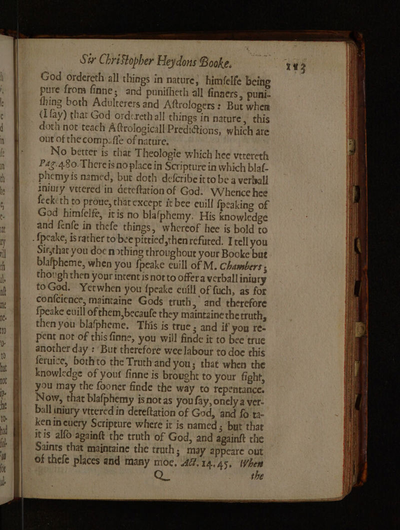 God ordereth all things in nature, himfelfe being pure from finne; and punifheth all finaers , puni- thing both Adolterers and Aftrologers : But wher (fay) that God ordcrethall things in nature, this doth not teach Aftrologicall Predi@ions, which are out of the comp. ffe of nature. | . No better is chat Theolopie which hee vttereth Pag. 4.80. Thereisno place in Scripture in which blaf- phemy is named, but doth deferibe itto be 4 verbeall iniury vetered in deteftation of God. Whence hee feekcth to prone, that except it bee cuill {peaking of God himfelfe, itis no blafphemy. His knowledge and fenfe in thefe things, whereof hee is bold to Sir,that you doc nothing throughout your Bocke bue blafpheme, when you {peake euill of M. Chambers ; though then your intent is not to offera verball iniury toGed. Yetwhen you {peake cuill of fuch, as for conicience, maintaine Gods truth, and therefore {peake euill of them, becaufe they maintainethe truth, then you blafpheme. This is true ; and if you re- pent not of this finne, you will finde it to bee true another day : But therefore wee labour to doe this feruice, bothto the Truth'and you; tha¢ when the knowledge of yout finne is brought to your fight, you may the fooner finde the way to repentance. Now, that blafphemy isnot as you fay, onely a ver- balliniury vtcered in deteftation of God, and fo ta kenineuery Scripture where it is named 3 but that itis alfo againft the truth of God, and againit the Saints that maintaine the truth; may appeare out of thefe places and many moe, 47. 1A, 45; ve QO thE
