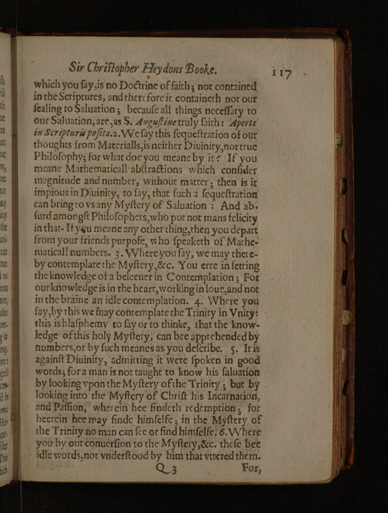 I which you fay,is no Doétrine of faiths not contained inthe Scriptures, and ther: fore it containeth not out fealing to Saluation; becaufe all things neceffary to an Scrépturss pofita.2.VWe fay this fequeftration of our thoughts from Matcrialls,is acither Diuinity,nortrue Philofophy; for what doe you meane by it? If you neane Mathematical! abftra@tions which confider magnitude and number, without matter; then is it impious in Diuinity, to fay, that fuch 2 fequeftration can bringtovsany Myftery of Saluation : And ab. {urd amongft Philofophers,who put not mans felicity in that- If yeu meane any other thing,then you depart from your friends purpofe, who {peaketh of Mathe- maticall numbers. 3. Where you fay, we may there- by contemplate the Myftery,&amp;c. You erre in fetcing the knowledge of a beleeuerin Contemplation; For ourknowiledge is in the heart, working in loue,and not inthe braine an idle contemplation. 4. Where you fay,by this. we fnay contemplate the Trinity in Vnity: this isblafphemy to fay orto thinke, that the know- ledge of this holy Myttery, can bee apprehended by humbers,or by fuch meanesas you deferibe. 5. Iris again{t Divinity, admitting it were {poken in pood words; fora manis not taught to know his faluation looking into the Myftery of Chrift ‘his Incarnation, heercin hee may finde himfelfe, in the Myftery of the Trinity no man can fee or find himfelfe. 6. Where you by ourconnerfion to the Myftery,&amp;c. thefe bee idle words,nor vnderftood by him that vttered them.