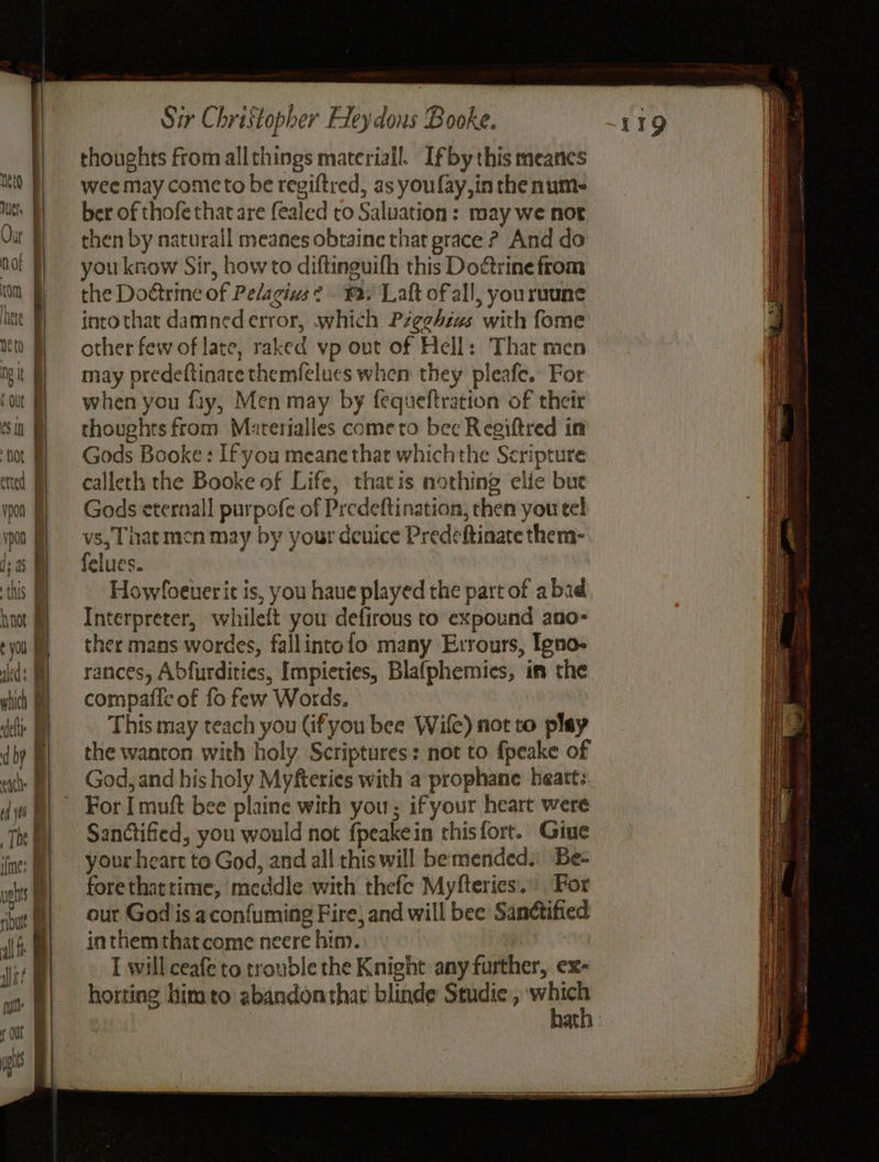 mo FI With | Our | not rom here neto mt i t out eS IN hot F etted . vpon | | vpon fi} I; a this. hnot & ¢ you Ha leds | | | | wtich | | | | we as A NN ft dial OU | | yg | Sir Christopher Fleydous Booke. thoughts from allthings material. Ifby this meanes wee may comic to be regiftred, as you fay, in the num- ber of thofe that are fealed ro Saluation: may we nor then by naturall meanes obtaine that grace ? And do you know Sir, how to diftinguifh this Do@rine from the Doétrine of Pelagivs 2 . ¥2: Laft of all, youruune into that damned error, which Pzeghéws with fome other few of late, raked vp out of Hell: That men may predeftinare themfelues when they pleafe. For when you fay, Men may by fequeftration of their thoughts from Materialles come to bec Regiftred in Gods Booke : If you meane that whichthe Scripture calleth the Booke of Life, thatis nothing elie but Gods eternall purpofe of Predeftination, then you tel vs, That men may by your deuice Predeftinate them- felues. Howloeuer it is, you have played the part of abad Interpreter, whileft you defirous to expound ano- ther mans wordes, fallintofo many Errours, Igno- rances, Abfurdities, Impieties, Blafphemies, im the compafle of fo few Words. This may teach you (ifyou bee Wile) not to play the wanton with holy Scriptures: not to fpeake of God, and his holy Myfteries with a prophane heart: For [ muft bee plaine with you; if your heart were Sandctified, you would not fpeakein thisfort. Giue your heart to God, and all this will bemended: Be- forethatrime, meddle with thefe Myfteries.: For our God is aconfuming Fire) and will bee Sandtified inthem that come neere him. I will ceafe'to trouble the Knight any further, ex- horting bimto abandon that blinde Studie, “i aD