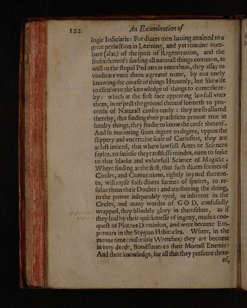logie Iudiciarie : For diuers men hauing attained toa great perfection in Learning, and yet remaine ouct- bare (alas) of thefpirit of Regeneration, and the fruits thereof: finding all naturall things common, as well co the ftupid Pedantsas vato them, they aflay to vindicate vnto them agreater name, by not oncly knowing the courfe of things Heauenly, but likewife by: which at the firft face appearing lawfull vnto them: in re{pe@ the ground thereof feemeth to pro- ceede of Naturall caufes onely : they are foallured thereby, that finding their practifeto prooue true in fundry things, they ftudie to know the caufe thereof . And fo mounting from degree to degree, vppon the flippery and vncertaine feale of Curiofitie, they are at laft inticed, thar where lawfull Artes or Sciences fayles, to fatisfie theyrreftleffe mindes, euen to fecke Where finding at the firft, that fuch diuers formes of Circles, and Coniurations, rightly ioyned thereun- to, willrayfe fuch divers formes of f{pirites, to re- folue them their Doubts : and attributing the doing, tothe power infeparably tyed, orinherent in the Circles, and many wordes of GO D, confufedly wrapped, they blindely glory in themfelues, as if they had by their quickenefle of ingeny, madea cons queft of Plutoes Dominion, and were become Em. perours inthe Stygian Habitacles. Where, in the meanetime(miferable Wretches) they are become in very deede, Bond{lauesto their Mortall Enemie® And their knowledge, for all that they prefume pe Of,