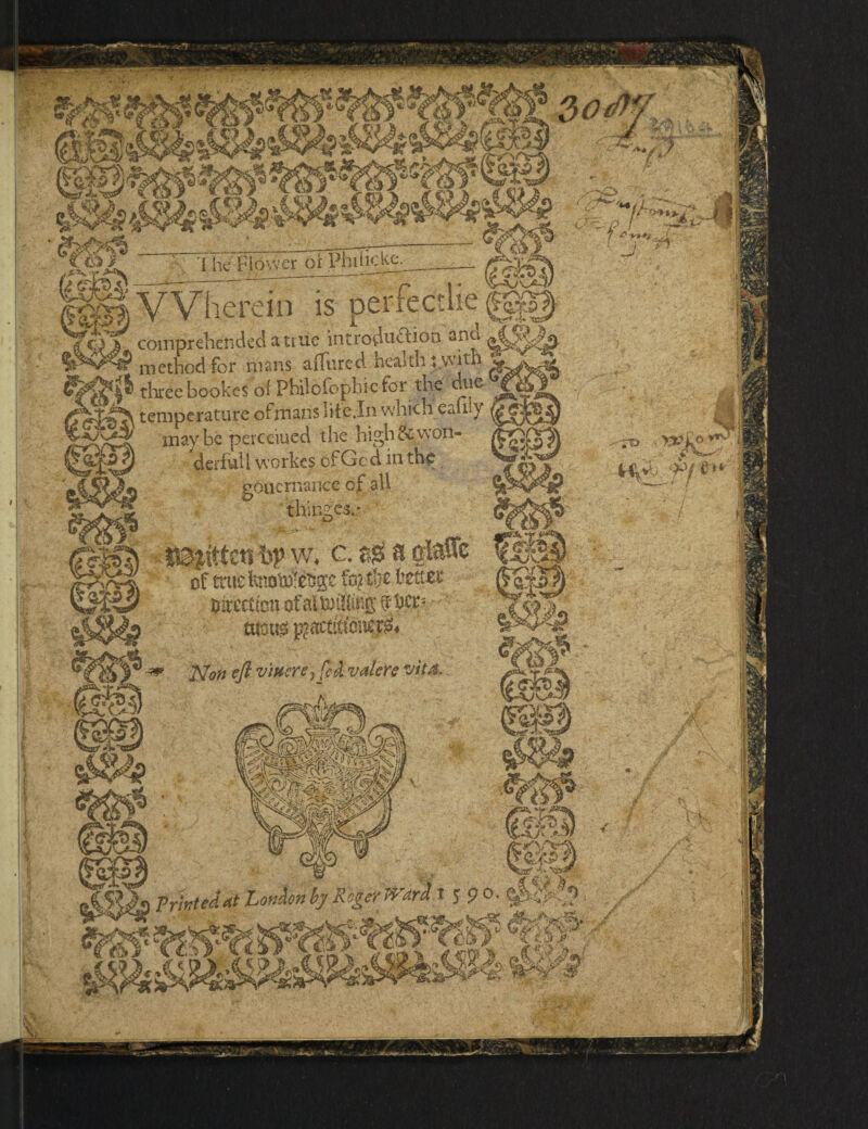 The Flower ot Phihcke. herein is per r feet lie ‘5* 'ns comprehended a true introduction and method for mans affured health t.wjth three bookes of Philofophie for the due temperature ofmans life In whicheaniy maybe perceiued the high & won¬ derful I workes ofGc d in th< gouernancc of all T$y bitten ftp w. c. a QiatTc of true fa? & bzttzz Direction of al rifling her* - r mm $act(ctcner& Non eft viftercy fed valcre vit& m? Printed At Lonhn by Roger >Vari I 5 9 °- ' ; /