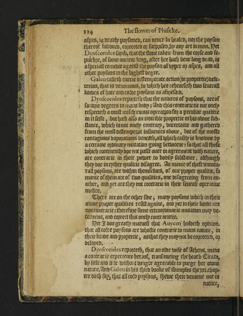 / i r ji f'l L J!l?l P I® ■a ■ 124 The flower of Phificke. afp eS3tg ocaolp popfoneo3 can neucr he heaieo, no? the popfon thereof fuboueo3 co?recceo 0? furp?ifeo3bp anp art in man* get DyofcoridcshiptfetljattljeHonetafen from theco?feanofe* puich?e3 of fome ancient king, after Ijce hath bene long treao, is afpectaliremeoi'eagaiiitf tbepopfonofbppero? afpes, ano all other popfons in the higher oegre* Galen caileth euerie otdemperateaetion(m p2opcrtte)oele- terion3 that 10 benomous3 to which hee rchcarfeth two feuerall kinoes of hotc ano color popfons as afo?efaio* Dyofcondesrepo?teth that the natures of pop(bnS3 areof fono?ie oegree^ to mans hoop t $no this contrarietie not onelp refpecteth a mod mtfdyeuous operatjciifo? a peculiar qualttie in it feife, but hath alfo an inoicible piopertte m his oWne fub* dance, Which 10 not onelp contrarp, bncertaine ano gatljerco from tl;e mod mdemperat influences aboue , but of the mode contagious bapojations beneath?all Which eafilp 10 knotone bp a certaitie o?otnarp mutation going betweene; fo that ad thofe Which contincntlp ooe not patfe ouer in agreement with nature, are contrarie in their power to boobp fubdance, although thepooc inepther qualitie oifagree* $0 manic of there bmiatus radpopfon03arewithmthemfeluc03 of one proper qualitie, fa manicof them are of two qualities, one oifagreeing from am other, ano pet are thep not contrarie in their feueali operatme malice* . - * djere are on tlje other doe, manp popfons Which in their oWne proper qualities refidagaine, ano pet mtheir kinoe are not contrarie: therefore fome eptraojoinacie mutation map oe- termme, ano correct this onelp contr arietie* get 31 ooegreaflp maruefl that Auycen holoeth opinion, that all coloe popfons are whoHie contrarie to mans nature, in their kt'noe ano pjopertie, as that tljcp mapnot be co jreccco, 0 j oelapco*' - Oyofcorides reported;, that anoftre wife of 3thens3 maoe a contrarie erperienceheraof, tranfmuttng thehearb Cicuta, bp Idle ano Me Without oangcr agreeable to purge her oWne natiire+$no Galen in his thtro booke of dimples thejrrdchap* teroott) fapa that all colo popfonsa fl;ewe their benome not in