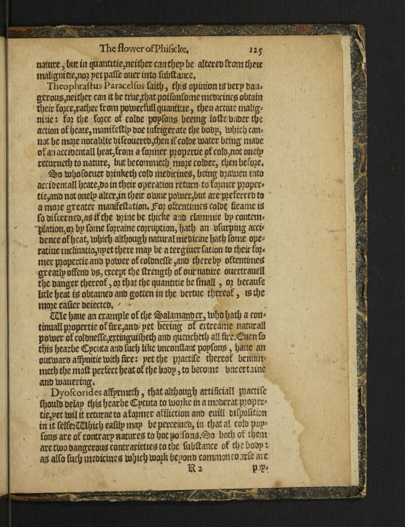 The flower ofPIiificke, 1 x j nature, but itt quatttttie,neither canthe? be alttren front there traltgntC!e,nor pet pa(& otter into fubtiance, Theophraitus Paracelfus faith, opinion tSbcrp trait* gerous,neither can it be trtte,that poifonfomemetiicmcs obtain their force,rather from potoerfttll quantttte, then actiue maltg- nttiet for the force of cotoe popfons bcetng lotte buber the action of hcate,mantfctfipooe iufrigerate the bobp, luljtcij can. not be more notabliebifcouereb,then if cotoe boater being mane ofanacctoentallheat3from a former propettic of coto,not one!? retumetlj to nature, butbecommethmojecotoer, then before, ^o bohofoeuer niinbeth coto mebicines, being ojatoen into ardoentall hcate,bo in their operation return’ to former proper- tte,ano not onelp alter,in their obone poboer,but aro pjeferreo to a more greater mamfcttatian.jfor oftentimes cotoe fieame is fobifcerneb,aSiftbe brine be tijiefee aao clamntie bp contemn plation.o? bp fame fo?raine corruption, hath an bfurpmg accft pence ofheat, bohich although natural meatcine hath fome ope- ratiue tncIinatio,npct there map be a tergiuerfatton to their for¬ mer propertieanbpoboer of cotonclfe,anb therebp oftentimes greatlp offeno bs, except the ftrengdj of our nature ouertraueU the nanger thereof, o? that the quantise be fmaH, oj becaufe litle heat tsobtatneoano gotten tn the bertue thereof, is the moje eafiec oetectco.- • JKUe haue an example of the g>alamanber, toho hath a «m- finuanp?opertteofftre,anO'pet brnitg of eittcame natural! poboer of cotonelfe,ettingui(heth ann quench ctlj all fire.Cuenfo this hearbe Cpcuta ann fitch like bnconttattt popfoits, haue an oueboaro affpititie boith fire; pet the pcarttfe thereof benttm- meth the matt perfect heat of the hoop, to become bncertaine annboauertng. Dyofcorides affprmeth, that although artificial! practifc ' (houto nelap this hearbe Cpcuta to buoibc in a monerat proper- tto,pet boil it returne to aformer affliction ano etiill nifpofitian in it relfe:CHhict) eafilp map beperceiuco, in thatal coto pep- fons are of contrarp natures to hot po;fons.'§>3 both of them are tboobangerotts contrarieties to the fubliance of thebonp; aSaifo fuclj mentetnes bohich b)oktft bepono common co uric arc K a ‘