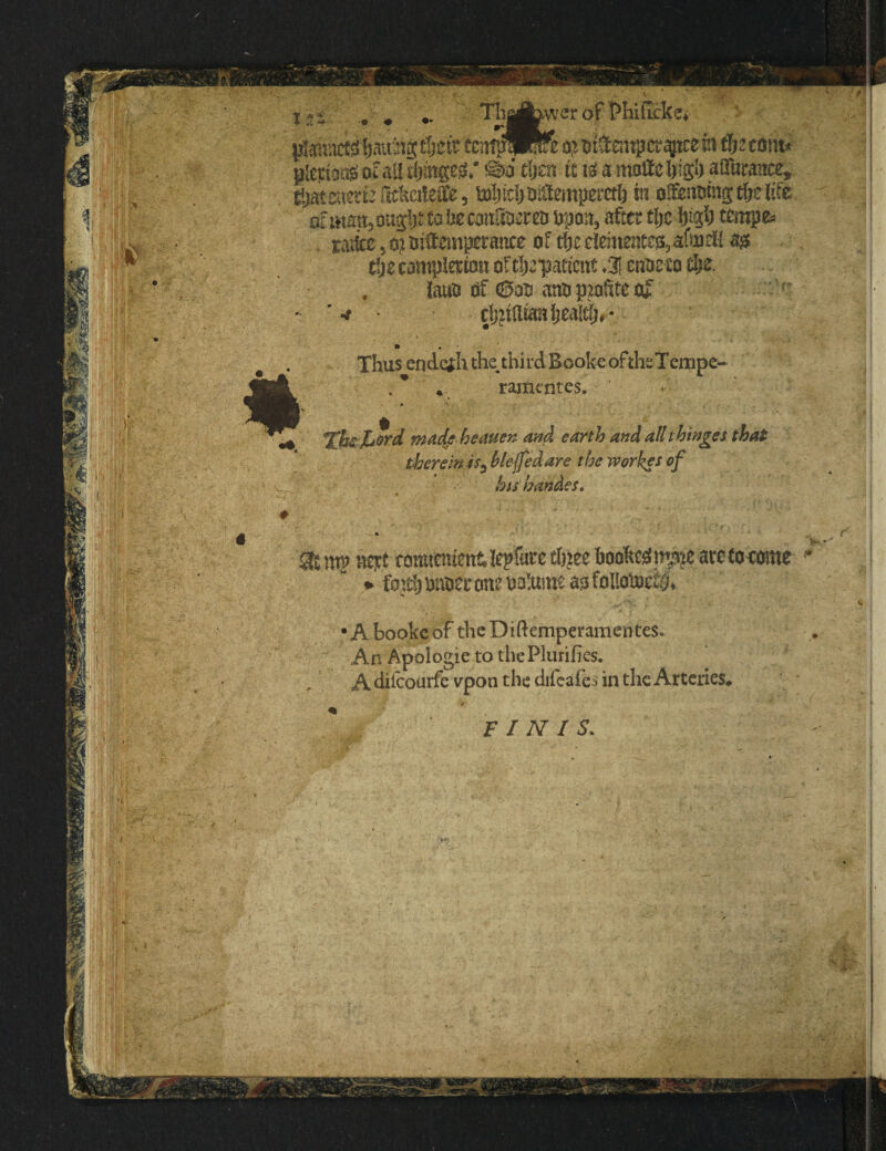otmmt3 m0t to he canStem opon, after tljc l)i$) tempe* . rate,$} intemperance of tfjr dement^afitfifi ag tfjecomplmon of tractate <% enoeeo $e. . Jauo of (Sou ano petite of •* djztUianijealt^* Thus endc*h the third Booke oftheTempe- * ramentes. Xhs jutrd made heauen and earth and all thinges that therein is} bleffedare the workes of his handes. # Si mp nejtt romtement; fcpftire ef}>ee hooked m$e are to come * * fM; onoer one oa!ume ao folioloe^ •A booke of theDiftemperamenteSo An Apoiogie to the Piurifies. A difeourfe vpon the difeafes in the Arteries* FINIS.