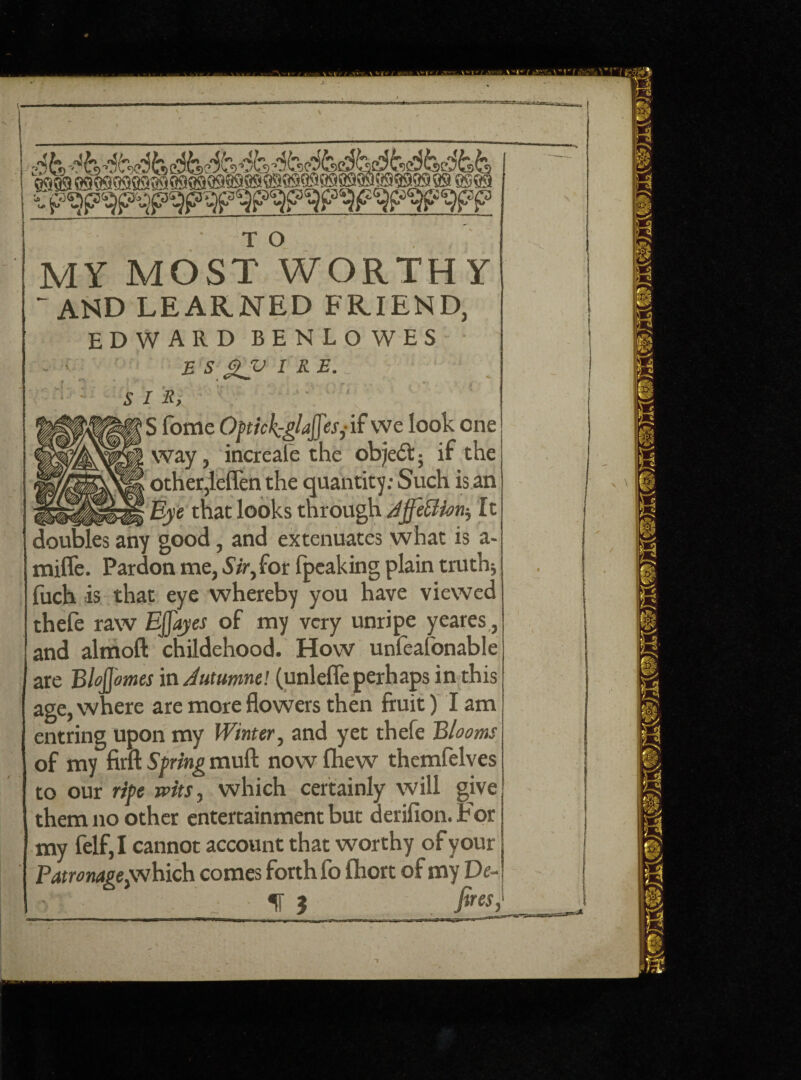 MY MOST WORTHY - AND LEARNED FRIEND, EDWARD BENLOWES •v JB S xy IRE- V] ' .. 1 sis, S fome Optick-glaffes,- if we look one way, increafe the ob)e<5t; if the other,leflen the quantity: Such is an _ Eye that looks through Affettiorij It doubles any good, and extenuates what is a- mifle. Pardon me, Sir, for fpcaking plain truth; fuch is that eye whereby you have viewed thele raw Ejjayes of my very unripe yeares, and almoft childehood. How unfeafonable are BJoJJmes in Jutumne! (unlefle perhaps in this age, where are more flowers then fruit) I am entring Upon my Winter, and yet thefe Blooms of my firft Spring mull now fhew themfelves to our ripe wits, which certainly will give them no other entertainment but derifion.For my felf,I cannot account that worthy of your Patronagepwhich comes forth fo fhort of my De¬ ll 3 fires>