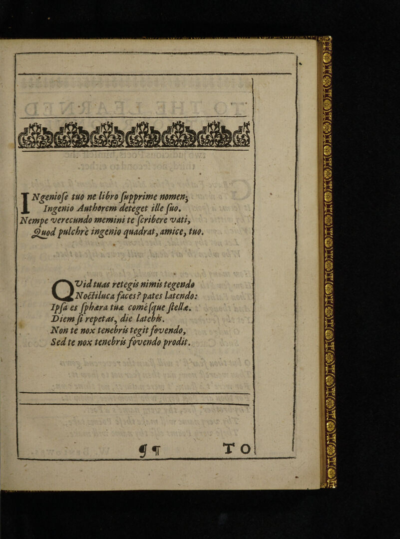 .. »- Ty. 1 . l- - * INgeniofe tuo ne libro fuff rime nomen^ Ingenio Authorem deteget ille fuo. Nemfe verecundo memini te fcribere vati, guod fulchre ingenio quadrat, mice, tuo. Us V, QVidtuas retegis nimis tegendo NoUiluca faces? fates latcndo: If fa es ffhara tua comefque fell a. Diem p ref etas5 die latcbis. Non te nox tenebris tegit fovendo, Sed te nox tenebris fovendo frodit.