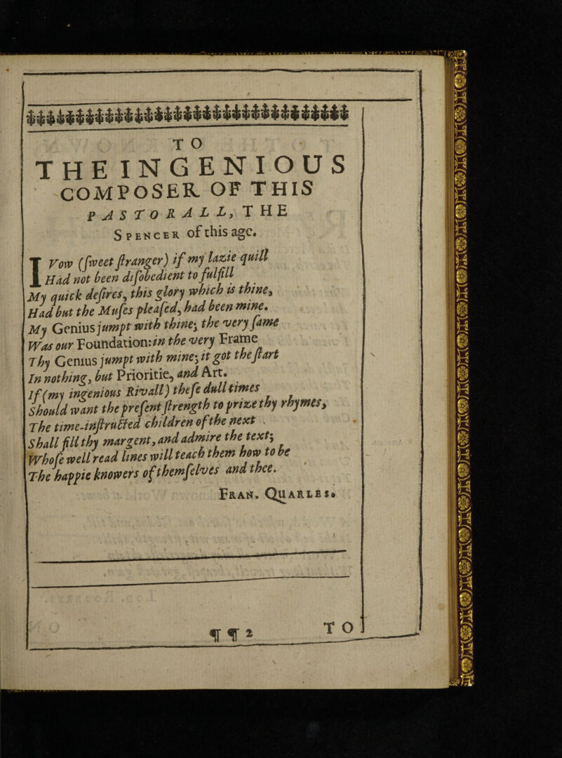 COMPOSER OF THIS PJST0R4LL, THE Spencer of this age. IVorv (fweet granger) if mylaztequill Had not been difobcdicnt to fulfill My auick defires, this glory which is thine. Had but the Mufes plea fed, had been mine. My Genius jumpt with thinej the very fame Was our Foundation: in the very Frame Thy Genius jumpt with minej it got thejtart In nothing, but Prioritie, and Art. If (my ingenious Rivall) thefe dull times Should want the prefentflrength to prize thy rhymes, The time-infruHed children of the next . Shall filthy margent, and admire the text-, Whofe well read lines will teach them how to be The happie knowers of themfelves and thee. Fran, Qu ARLES*