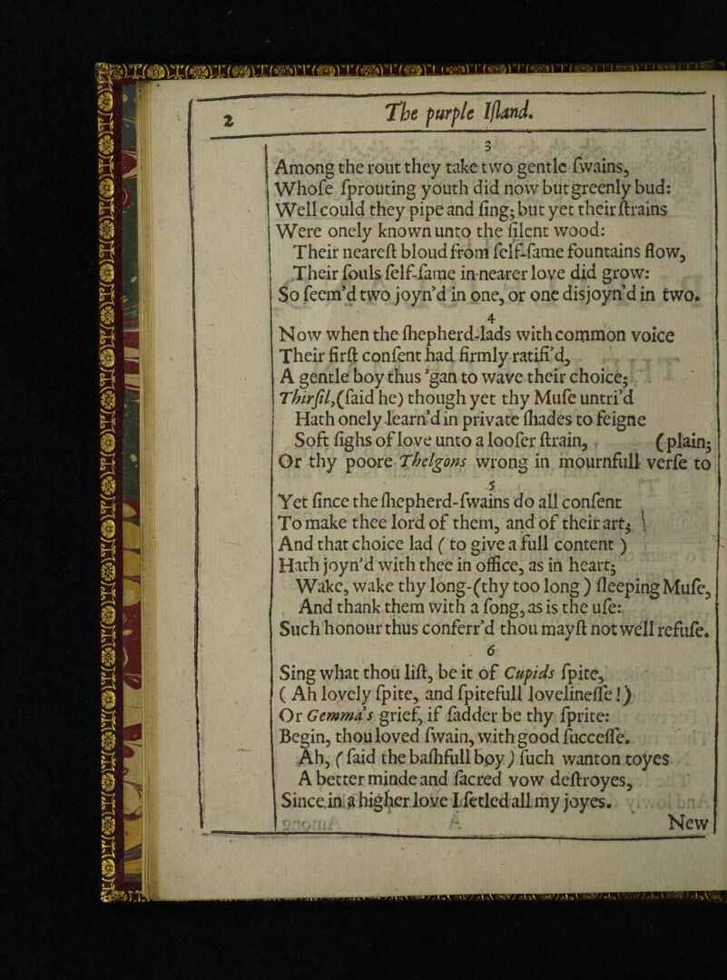 3 Among the rout they take two gentle fwains, Whofe fprouting youth did now but greenly bud: Well could they pipe and fing;butyet their ftrains Were onely known unto the filent wood: Their neareft blond from felfJame fountains flow. Their fouls felf-fame in nearer love did grow: So feem’d two joyn’d in one, or one disjoyn d in two. 4 Now when the fhepherd-lads with common voice Their firft confent had firmly ratiffd, A gentle boy thus gan to wave their choice; Thirfily({\aid he) though yet thy Mufe untrf d Hath onely learn din private fhades to feigne Soft fighsofloveuntoalooferftrain, (plain; Or thy pooreThdgons wrong in mournful! verfe to 5 i: Yet fince thefhepherd-fwains do all confent To make thee lord of them, and of their art* \ And that choice lad (to give a full content ) ; Hath joyn’d with thee in office, as in heart; Wake, wake thy long-(thy too long ) fleepingMufe, And thank them with a fong, as is the ufe.\ Such honour thus conferr’d thou mayft not well refufe. ' • 6 Sing what thou lift, be it of Cupids fpite, ( Ah lovely fpite, and fpitefull lovelineffe I) Or Gemmas grief, if fadder be thy fprite: Begin, thou loved fwain, with good fuccefle. Ah, ( faid the bafhfull boy ) fuch wanton toyes A better minde and facred vow deftroyes, Since.in a higher love Ifetled all .my joyes. New