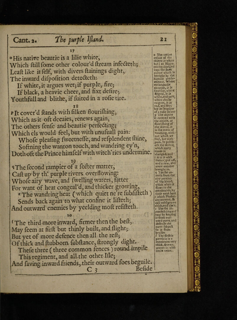 ° His native beautie is a lilie white. Which ftill fome other colour'd ftream infe&eth; Leaft like it felf, with divers ftainings dight, The inward difpofition detc&eth; If white, it argues wet; if purple, fire; If black, a heavie cheer, and fixt defire; Youthful! and blithe, if fuited in a rofietirc. 18 p ft cover’d ftands with filken flourifliing., Which as- it oft decaies, renews again. The others fenfe and beautie perfecting; Which els would feel, but with unufuall pain: Whofe pleating fweetneffe, and refplendent thine, Softning the wanton touch, and wandring ey’n, Dothoft the Prince himfelf with witch’ries undermine. <•* . i ■ ' , C • . . 19 qThe fecond rampier of a fofter matter. Cat! up by th’ purple rivers overflowing: Whofe airy wave, and fwelling waters, fatter For want of heat congeal’d, and thicker growing, r The wandring heat ( which quiet ne’re fubfiftcth ) Sends back again to what confine it lifteth; And outward enemies by yeelding moft refifteth.. za ‘The third more inward, firmerthenthe beft,. May feem at firft but thinly built, and flight;. But yet of more defence then all the rcfl; Of thick and ftubborn. fubftance, ftrongly dight.. Thefe three (three common fences) roundimpile This regiment, and all-the other-Iflc; And favins inward friends,.their outward foes beguile. C 3 v Befide o The native colour of the skinne is white but ( as Hippo¬ crates) changed into the fame colour which is brought by the humour predo- minant. Where melancholic abounds, ir is fwarthy; where flegme, it is white,and pale- where choler reignes, it is red, and firy; buc in finguine of a rofie colour p '1 he skinne is covered with the cuticle, or flourifliing of the skinne, it is the mean of touching; with* , out which we feel, but with Jpain. It poliflt* eth the skinne which many times is changed, and ‘ ( as it is with friakes)put off, and a new, and more amiable brought in. tq The fat co- ! meth from the i airy portion I of the bloud; which when it flows to the membranes, by their weak heat ( which Phyfici- ans account, & call cold)grows thick,and cl«:e. r The fat in* creafethinward heat by keeping it from out¬ ward parrs, and defends the parts fubjecl to it- from bruifes. f The flelhie pannicle is a membrane very thick, fitiewy, woven in with little veins.