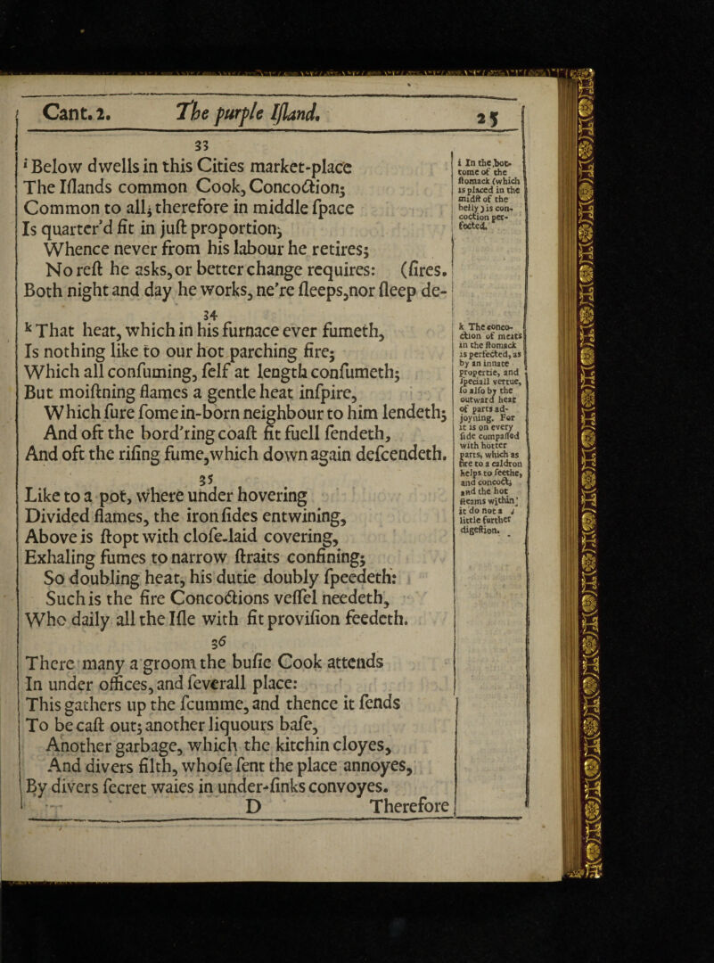 33 * Below dwells in this Cities market-place Thelflands common Cook, Conco&ion; Common to all* therefore in middle fpace Is quarter’d fit in juft proportion; Whence never from his labour he retires; No reft he asks, or better change requires: (fires. Both night and day he works, ne’re fleeps,nor fleep de- 34 k That heat, which in his furnace ever fumeth. Is nothing like to our hot parching fire; Which all confuming, felf at length confumeth; But moiftning flames a gentle heat infpire. Which fure fomein-born neighbour to him lendeth; And oft the bord'ringcoaft fit fuell fendeth. And oft the rifing fume,which down again defeendeth. 35 Like to a pot, where under hovering Divided flames, the ironfides entwining. Above is ftopt with clofe-laid covering. Exhaling fumes to narrow ftraits confining; So doubling heat, his dutie doubly fpeedeth: Such is the fire Conco&ions velfel needeth. Who daily allthelfle with fitprovifion feedeth. 56 There many a groom the bufie Cook attends In under offices, and feverall place: This gathers up the feumme, and thence it fends To becaft out; another liquours bale. Another garbage, which the kitchin cloyes. And divers filth, whofe fent the place annoyes. By divers fecret waies in under-finks convoyes. D Therefore i In the ,boc- romeof the floraack (which is placed in the tmdft of the belly y is con¬ coction per¬ fected. k The conco¬ ction of meats in the ftomack is perfected, as by an innate propertie, and Jpedall vertue, fo alfo by the outward heat of parts ad- joy ning. For it is on every fide comparted with hotter parts, which as tire to a caldron helps to feethe, and concoCtj and the hoc fleams within^ it do not a j little farther digeftion.
