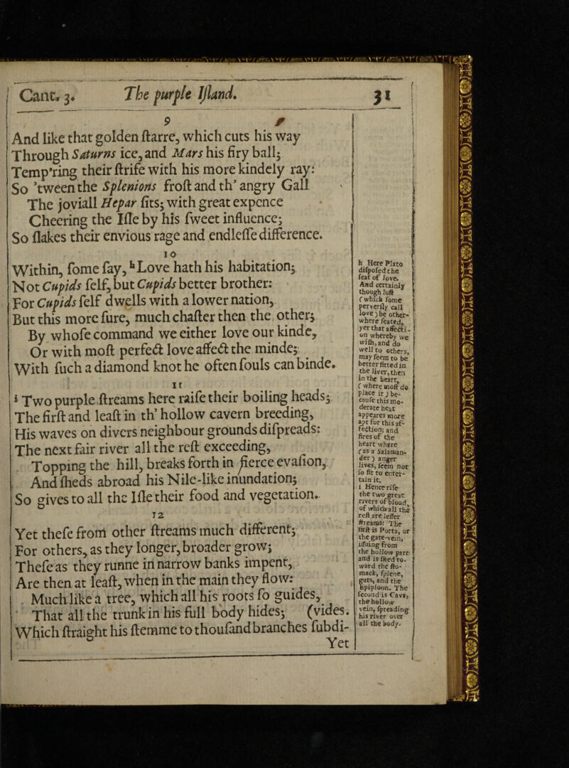 I / * And like that golden ftarre, which cuts his way Through Saturns ice, and Mars his firy ball; Tempting their ftrife with his morekindely ray: So ’tween the SpUnions froft and th’ angry Gall The joviall Hepar fits; with great expence Cheering the Ifle by his fweet influence; So flakes their envious rage and endleffe difference. I O Within, fome fay, hLove hath his habitation; Not Cupids felf, but Cupids better brother: For Cupids felf dwells with a lower nation, But this morefure, much charter then the other; By whofe command we either love our kinde. Or with mod perfect love affeCt the minde; With fuch a diamond knot he often fouls canbinde. it * Two purple ftreams here raife their boiling heads; The firft and leaft in th’ hollow cavern breeding. His waves on divers neighbour groundsdifpreads: The next fair river all the reft exceeding, Topping the hill, breaks forth in ^fierce evafion. And fheds abroad his Nile-like inundation; So gives to all the Ifle their food and vegetation.. J2 Yet thefe from other ftreams much different; For others, as they longer, broader grow; Thefe as they runne in narrow banks impent. Are then at leaft, when in the main they flow: Much like a tree, which all his roots fo guides, That all the trunk in his full body hides; (vides. Which ftraieht his ftemme to thoufand branches fubdi- 0 Yet I 5 > h_ Here Plato ! difpofedthe feat of Jove. And certainly though Juft f which fome perverfly call love ) be other¬ where feared, yet that affecti¬ on whereby we wifh,and do well to others, may feem to be better fitted in the liver, then inthe heart, f where moft do place it j be* caufe this mo¬ derate heat appeares more apt for this af¬ fection; and fires of the heart where fas a Salaman¬ der ) anger lives, feem not fo fit to enter¬ tain it. i Hence rife the two great rivers of'bioud, of which all the reft are lelfer ftreams: The fit ft is Porta, or the gate-vein, iffuing from the hollow parr and is Jhed to, ward the fto- mack, fplene, guts, and the Hpiploon. The fecond is Cava, the hollow vein, fpreading his river over - all the body. 1