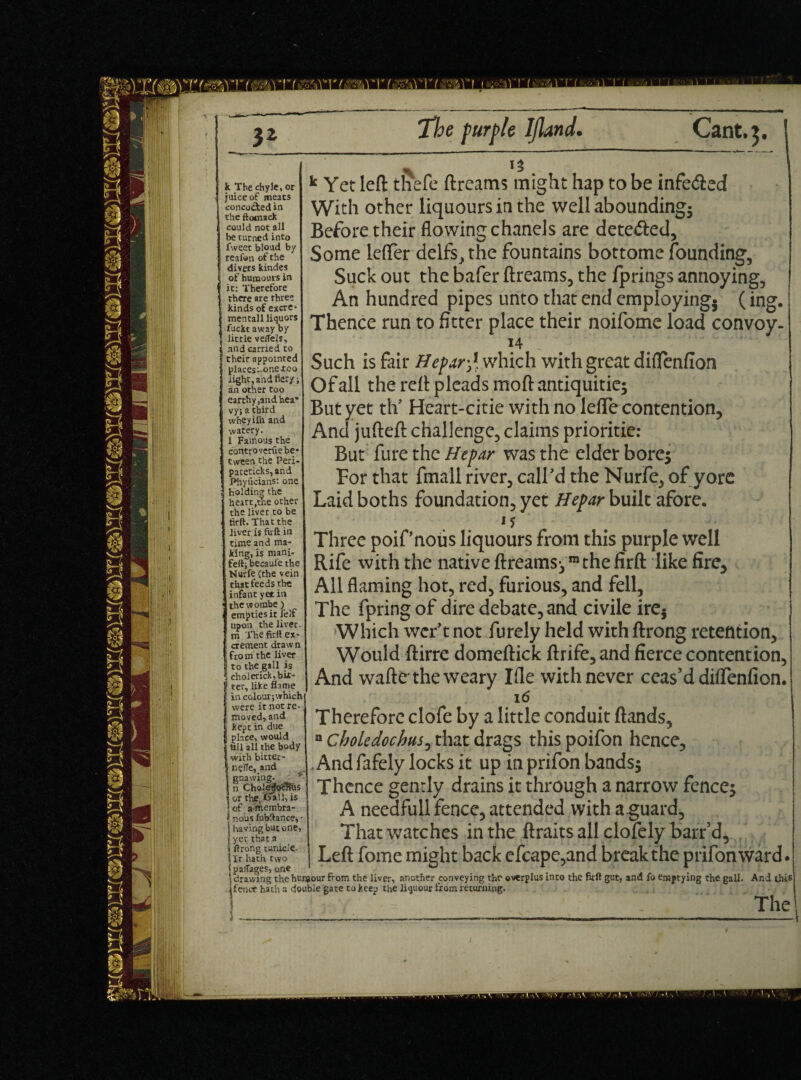 k The chyle, or juice of meats concocted in the ftomack could not all be turned into fweet bloud by reafon of the divers kindes of humours in it: Therefore there are three kinds of excre- k Yet left thefe ftreams might hap to be infe&ed With other liquours in the well abounding; Before their flowing chanels are detedted. Some lefter delfs,the fountains bottome founding. Suck out the bafer ftreams, the fprings annoying, An hundred pipes unto that end employing} (ing. Thence run to fitter place their noifome load convoy- 14 little vetfejs, and carried to their appointed I placesuone-too light, and fiery; an other too earthy ,and hea¬ vy; a third wheyilh and watery. 1 Famous the controverfle be¬ tween the Peri- pateticks,and Phyflcians: one holding the heart,the other the liver to be firft. That the liver is firft in time and ma¬ king, is mani- fefl; becaufe the Nurfe (the vein that feeds the infant yet in the w ombe ) empties it felf upon the liver, m The firft ex¬ crement draw n 1 fro m the liver i to the gall is cholerick, bit¬ ter, like flame in colouigwhich were it not re¬ moved, and kept in due place, would fill all the body with bitter- r.efle, and gnawing, n ChoIeifobTlus i or tire Call, is of afnembra- j nous lubftance, • having but one, yet that a ftrong tunicle- It hath two Such is fair Hepar £ which with great diflenfion Of all the reft pleads moft antiquitie* But yet th? Heart-citie with no lefle contention. And jufteft challenge, claims prioritie: But fure the Hepar was the elder bore* For that fmall river, call'd the Nurfe, of yore Laidboths foundation, yet Hepar built afore. Three poif’noiis liquours from this purple well Rife with the native ftreams*ra the firft like fire. All flaming hot, red, furious, and fell. The fpring of dire debate, and civile ire5 Which wer’t not furely held with ftrong retention, Would ftirre domeftick ftrife, and fierce contention, And wafte the weary Ifle with never ceas’d diflenfion. 16 Therefore clofe by a little conduit ftands, a Choledochus, that drags this poifon hence, .Andfafely locks it up inprifon bands* Thence gently drains it through a narrow fence* A needfull fence, attended with a-guard. That watches in the ftraits all clofely barr’d, I Left fome might back efcape,and break the prifonward. t p adages, one # . (drawing the hun?our from the liver, another conveying the overplus into the firft gut, and fo emptying the gall. And thi6 fence hath a double gate to keep the liqueur from returning. \