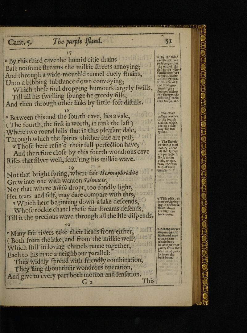 Cant. 5. Xta />«rp/e IJland. 17 n By this th ird cave the hum id citie d rains Bale noifome ft reams the milkie ftreets annoying; And through a wide-mouth’d tunnel duely Brains, Unto a bibbing fubftance down convoying; Which thefe foul dropping humours largely fwills, Till all his fwelling fpunge he greedy fills. And then through other finks by little foft diftills. l8 . : *. 0 Between this and the fourth cave, lies a vale, ( The fourth, the firft in worth, in rank the laft ) Where two round hills (hut in this pleafant dale. Through which the fpirits thither fafe are paft; PThofe here refin’d their full perfection have; And therefore clofe by this fourth wondrous cave Rifes that filver well, featuring his milkie wave. 1 P Not that bright fpring, where fair Hermaphrodite GreW into one with wanton Salmacis, Nor that where Biblis dropt, too fondly light. Her tears and felf, may dare compare with this; a Which here beginning down a lake defeends, Whofe rockie chanel thefe fair Breams defends, Till it the precious wave through all the Ifle difpends. 20 * -r n I » # 'f \ <_ r Many fair rivers take their heads from either, (Both from the lake, and from the milkie well) Which Bill in loving chanels runne together, Each to his mate a neighbour parallel: Thus widely fpread with friendly combination, They Bing about their wondrous operation. And give to every part both motion and fenfation. 6 G 2 This 5i n By the third cavitie are two pafiagesiand ac the end of the firft is the (In-‘ fundibulum or} tunnell, under which isfGlan* Pituitaria or,) the Rheugm- kernej],as a fpunge fucking the rhetigms,Sc diftilling them into the palate. o The other paflage reaches to the fourth cavitie, which y eelds a fafe way for the fpirits. p The fourth cavitie is moft noble, where all the fpirits are perfected. By it is the pith, or mar¬ row, the foun* tain ofehefe qThis pith, of marrow,fpring- ing in thebral*. flows down through the back bone. r All theater«es imparting ail feme and mo¬ tion, to the whole body have their root partly from the brain, and part¬ ly from the back bone.