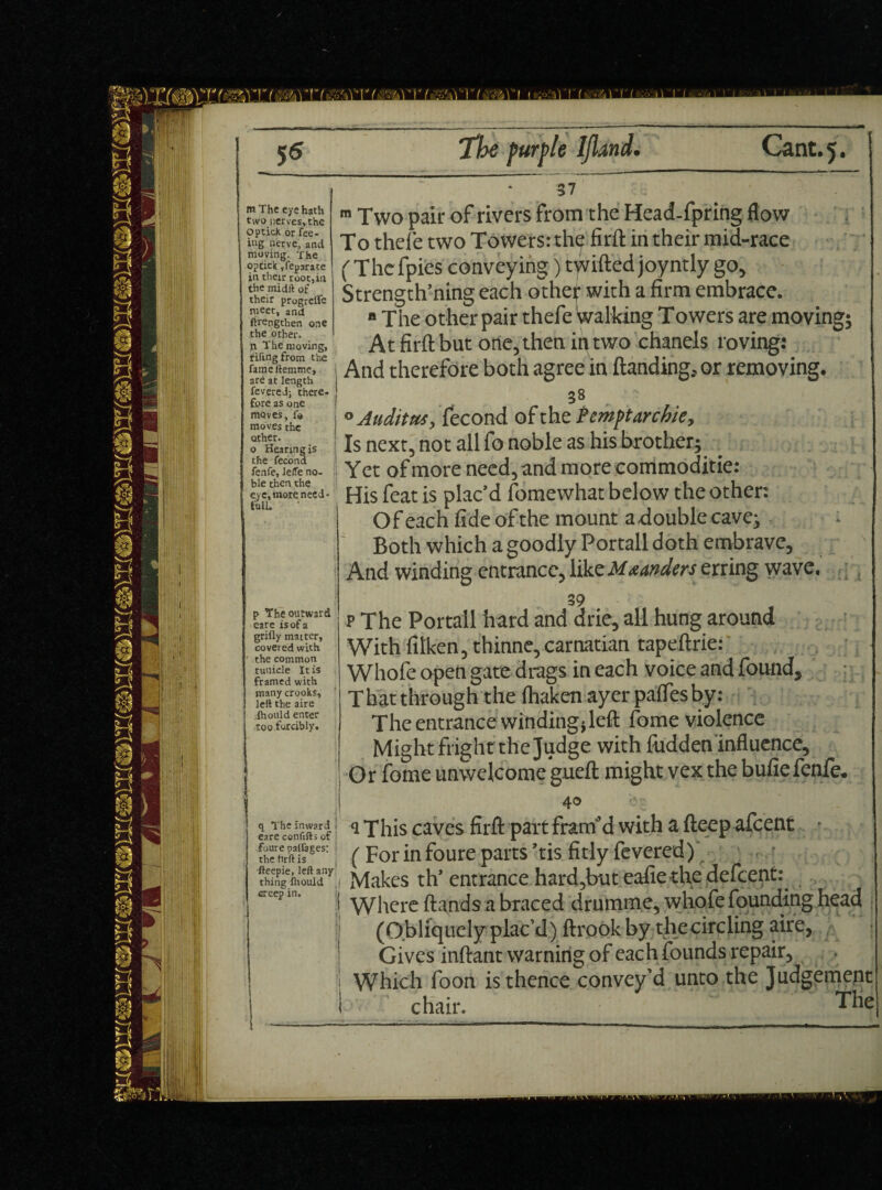 5s m The eye hath two nerves, the op tick or fee¬ ing nerve, and moving. The optick ,fepatate in their root,in the mid It of their progreffe meet, and ftrengthen one the other, n The moving, . fifing from the fameftemme, are at length fevered; there¬ fore as one moves, fo moves the other. o Hearing is : the fecond fenfe, leffe no- I ble then the eye, moEe need* fulL p The outward eare is of a grifly matter, covered with the common tuuicle It is framed with many crooks, left the aire ihould enter too.forcibly. q The inward j eare conflfts of foure palfages: the firft is fteepie, left any thing Ihould ,| creep in. ;i The purple IJland. Cant. 5. 37 m Two pair of rivers From the Head-fpring flow To thefe two Towers: the fir ft in their mid-race ( The fpies conveying) twilled joyntly go, Strength’ning each other with a firm embrace. ■ The other pair thefe Walking Towers are moving; At firft but one, then ip two chanels roving: And therefore both agree in Handing, or removing. 38 0 Audit#*, fecond of the tempt archie. Is next, not all fo noble as his brother; _ Y et of more need, and more commoditie: His feat is plac’d fomewhat below the other: Of each fide ofthe mount adouble cave; Both which a goodly Portall doth embrave, And winding entrance, like Meanders erring wave. 39 p The Portall hard and drie, all hung around With filken, thinne, carnatian tapeftrie: Whofe open gate drags in each voice and found. The entrance winding; left fome violence Might fright the Judge with Ridden influence. Or fome unwelcome gueft might vex the bufiefenfe. 40 ' I a This caves firft part fram'd with a fteep afeent - (For in foure parts ’tis fitly fevered) Makes th’entrance hard,buteafie the defeent: Where Hands a braced drumme, whofe founding head (Obliquely plac’d) ftrook by thecircling aire, Gives inftant warning of each founds repair, Which foon is thence convey’d unto the Judgement chair. The]